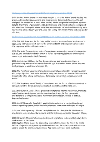 http://www.macworld.co.uk/news/apple/apple-q3-2016-financial-results-iphone-mac-sales-down-3581769/
Since the first mobile phone call was made on April 3, 1973, the mobile phone industry has
grown, with constant developments and improvements being made however, the real
change to the industry hit in 2007- when the first IPhone bought the smartphone epidemic
to light. The IPhone 1st generation sold 6.1 million units and since then has been improved
and rereleased to the point where it has now revolutionized the smartphone industry, with
new models released every year and Apple now selling 40.4 million iPhone units in a quarter
of a year.
http://www.telegraph.co.uk/technology/mobile-phones/11037225/20-years-of-the-smartphone-an-evolution-in-pictures.html?frame=3007865
1994: The IBM Simon was the first ever mobile phone to feature software applications, or
apps, using a stylus and touch screen. The Simon cost $899 and only ever worked in the
USA, operating within a 15 state network.
1996: The Nokia Communicator series of smartphones appeared as normal phones on the
outside, and opened in clamshell format to access a qwerty keyboard and an LCD screen
nearly as big as the device itself. footprint.
2000: the Ericsson R380 was the first device marketed as a 'smartphone'. It was a
groundbreaking device since it was as small and light as a normal mobile phone, and was
the first device to use the new Symbian OS.
2002: The Palm Treo was a line of smartphones originally developed by Handspring, which
was bought by Palm. Treos had a number of integrated features such as the ability to check
the calendar while talking on the phone, dial directly from a list of contacts, and send
emails.
2003: The Blackberry 'Quark' family of smartphones was the first to offer integrated voice
calling. Before this device, owners had to attach a wired headset to make calls.
2007: the launch of Apple’s iPhone propelled smartphones into the mainstream, thanks to
device’s attractive design and intuitive user interface. It was the first commercial
smartphone to use finger input as its main means of interaction, instead of a stylus,
keyboard or keypad.
2008: the HTC Dream (or Google G1) was the first smartphone to run the Linux-based
Android operating system, which was later purchased and further developed by Google.
2010: The Samsung Galaxy S Android smartphone was first device of the third Android
smartphone series produced by Samsung, and the first major competitor to Apple's iPhone.
2011: At launch, Motorola's Razr was the thinnest smartphone in the world at only 7.1 mm
thick on most of the device.
2013: Apple's iPhone 5s was the best selling phone of 2013. It was the first in the line to
include a fingerprint recognition system built directly into the home button which can be
used to unlock the phone and authenticate App Store and iTunes Store purchases.
 