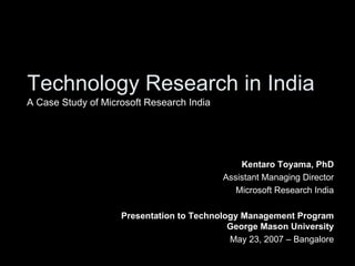 Technology Research in India Kentaro Toyama, PhD Assistant Managing Director Microsoft Research India Presentation to Technology Management Program George Mason University May 23, 2007 – Bangalore A Case Study of Microsoft Research India 