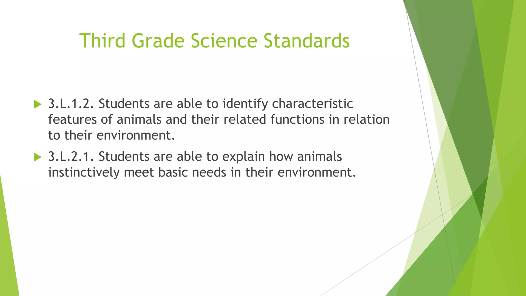 Third Grade Science Standards
 3.L.1.2. Students are able to identify characteristic
features of animals and their related functions in relation
to their environment.
 3.L.2.1. Students are able to explain how animals
instinctively meet basic needs in their environment.
 