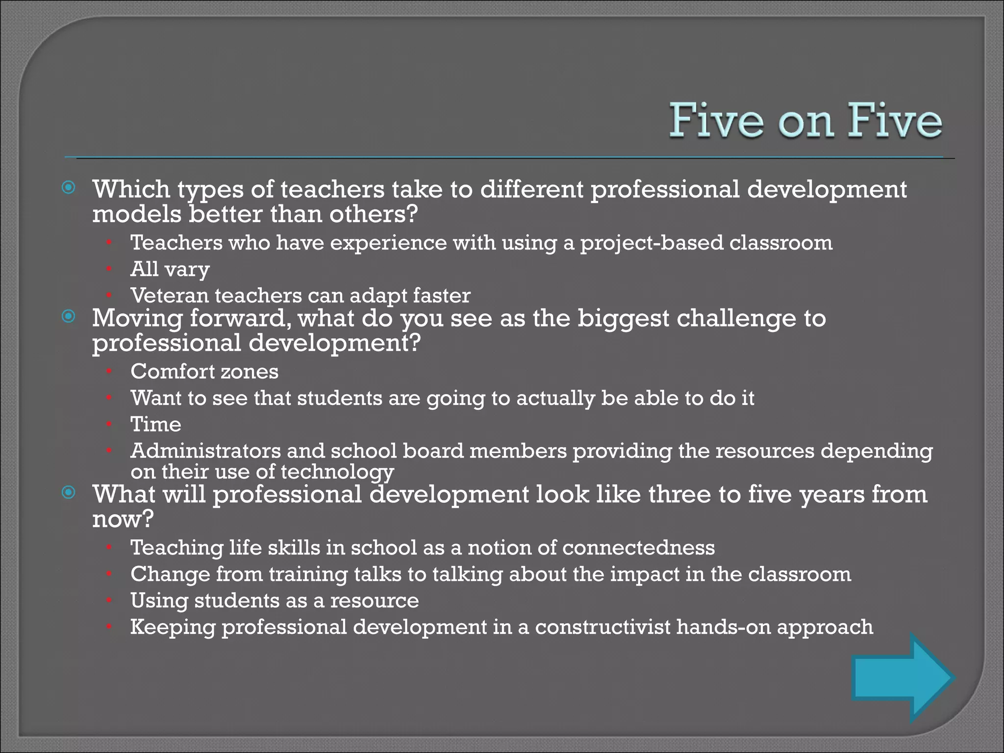 Which types of teachers take to different professional development models better than others? Teachers who have experience with using a project-based classroom All vary Veteran teachers can adapt faster Moving forward, what do you see as the biggest challenge to professional development? Comfort zones Want to see that students are going to actually be able to do it Time Administrators and school board members providing the resources depending on their use of technology What will professional development look like three to five years from now? Teaching life skills in school as a notion of connectedness Change from training talks to talking about the impact in the classroom Using students as a resource Keeping professional development in a constructivist hands-on approach 