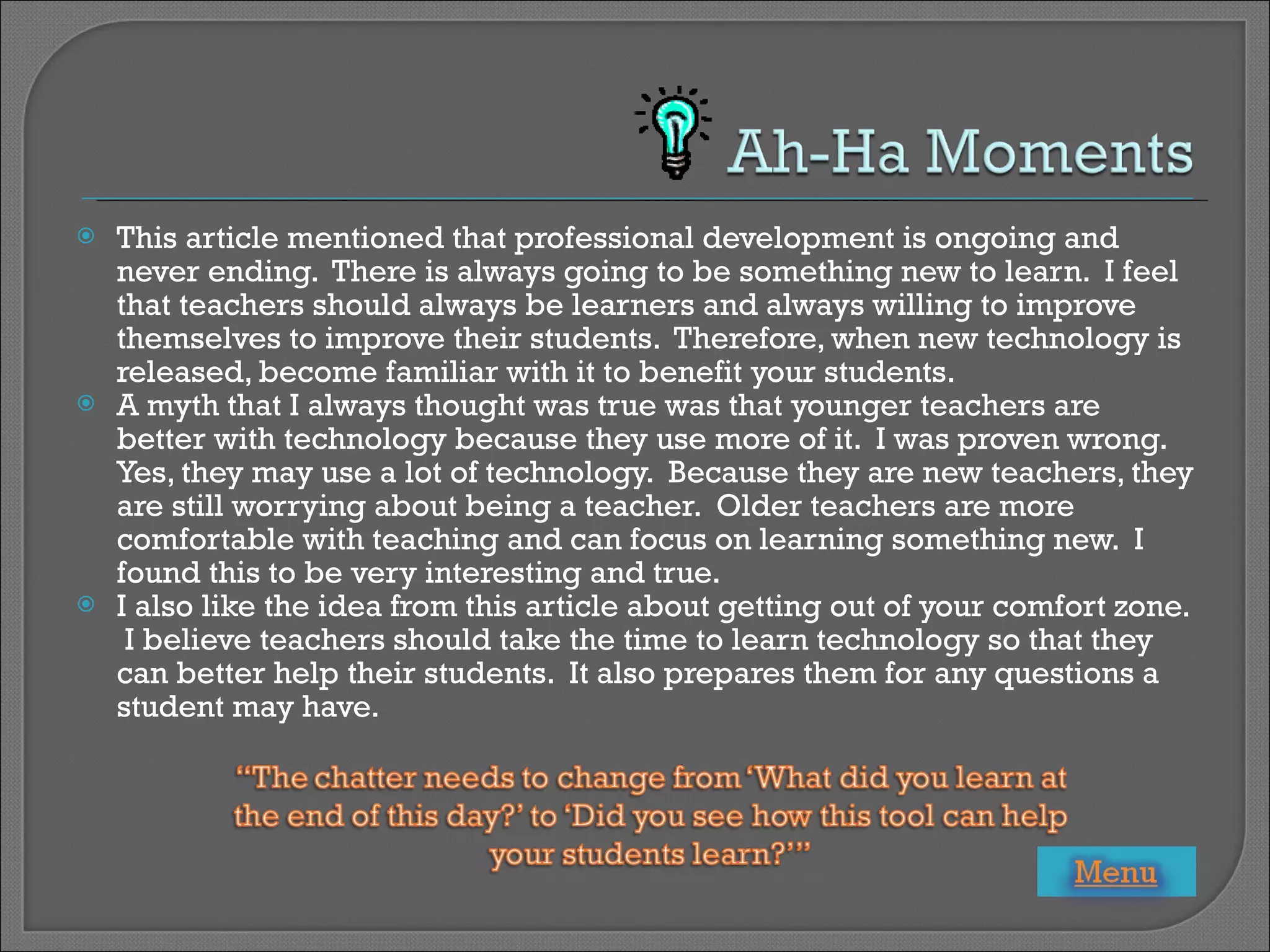 This article mentioned that professional development is ongoing and never ending.  There is always going to be something new to learn.  I feel that teachers should always be learners and always willing to improve themselves to improve their students.  Therefore, when new technology is released, become familiar with it to benefit your students. A myth that I always thought was true was that younger teachers are better with technology because they use more of it.  I was proven wrong.  Yes, they may use a lot of technology.  Because they are new teachers, they are still worrying about being a teacher.  Older teachers are more comfortable with teaching and can focus on learning something new.  I found this to be very interesting and true. I also like the idea from this article about getting out of your comfort zone.  I believe teachers should take the time to learn technology so that they can better help their students.  It also prepares them for any questions a student may have. 