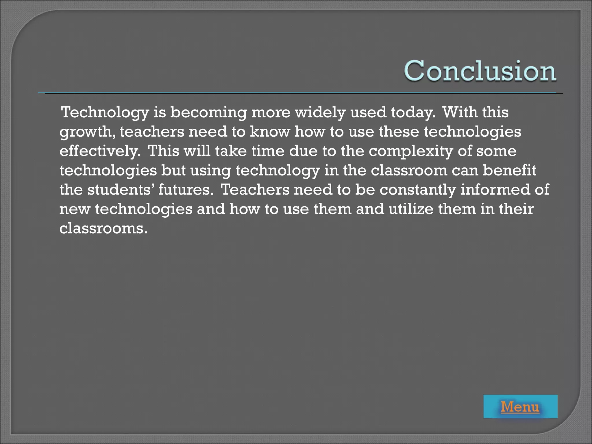 Technology is becoming more widely used today.  With this growth, teachers need to know how to use these technologies effectively.  This will take time due to the complexity of some technologies but using technology in the classroom can benefit the students’ futures.  Teachers need to be constantly informed of new technologies and how to use them and utilize them in their classrooms. 