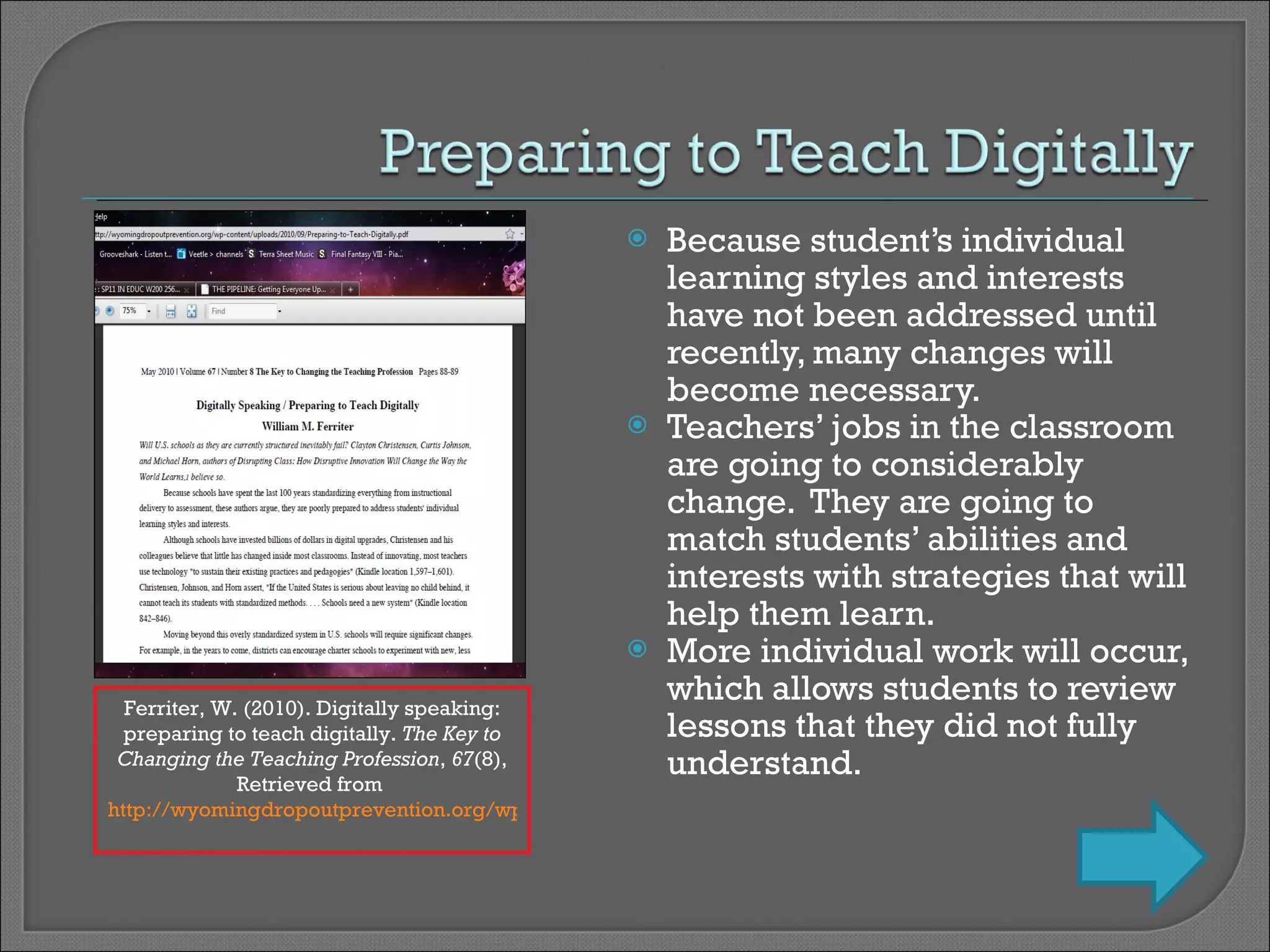 Because student’s individual learning styles and interests have not been addressed until recently, many changes will become necessary. Teachers’ jobs in the classroom are going to considerably change.  They are going to match students’ abilities and interests with strategies that will help them learn. More individual work will occur, which allows students to review lessons that they did not fully understand. Ferriter, W. (2010). Digitally speaking: preparing to teach digitally.  The Key to Changing the Teaching Profession ,  67 (8), Retrieved from  http://wyomingdropoutprevention.org/wp-content/uploads/2010/09/Preparing-to-Teach-Digitally.pdf   