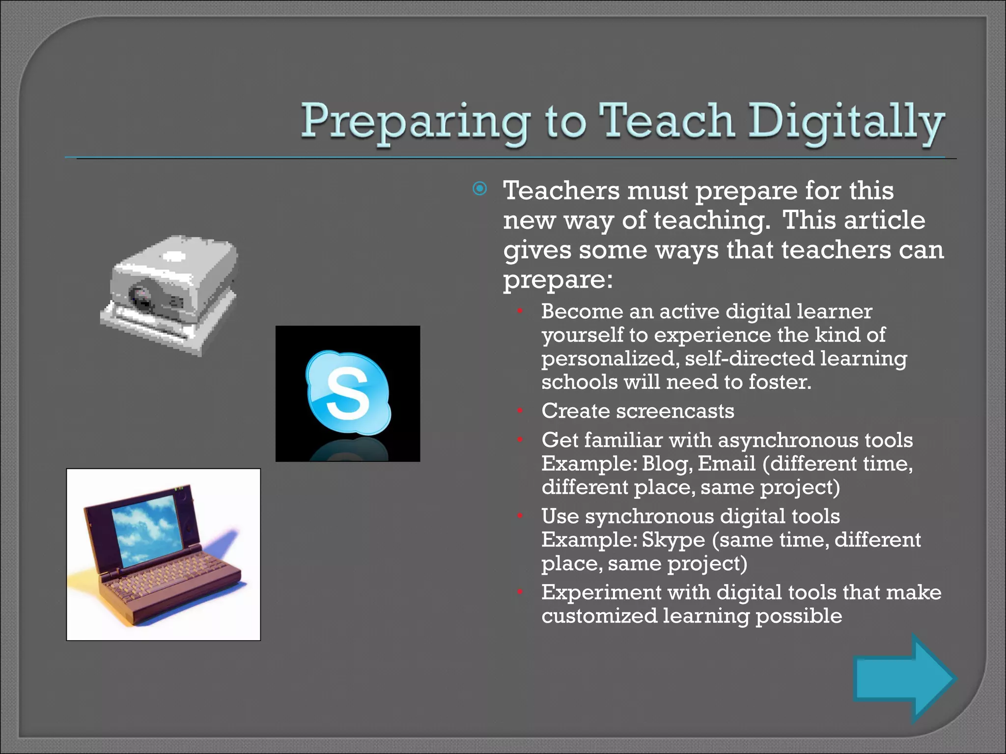 Teachers must prepare for this new way of teaching.  This article gives some ways that teachers can prepare: Become an active digital learner yourself to experience the kind of personalized, self-directed learning schools will need to foster. Create screencasts Get familiar with asynchronous tools Example: Blog, Email (different time, different place, same project) Use synchronous digital tools  Example: Skype (same time, different place, same project) Experiment with digital tools that make customized learning possible 