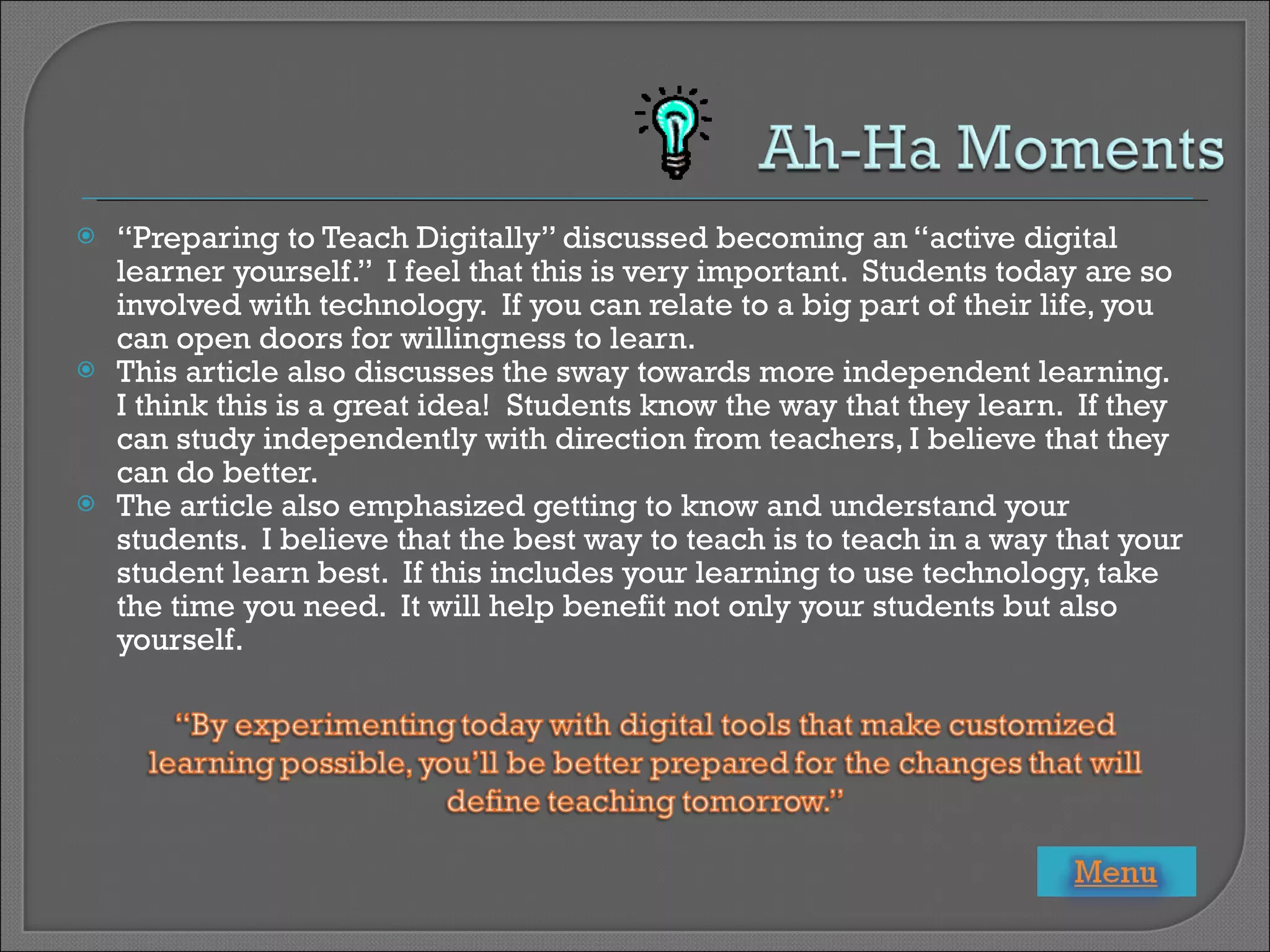 “ Preparing to Teach Digitally” discussed becoming an “active digital learner yourself.”  I feel that this is very important.  Students today are so involved with technology.  If you can relate to a big part of their life, you can open doors for willingness to learn. This article also discusses the sway towards more independent learning.  I think this is a great idea!  Students know the way that they learn.  If they can study independently with direction from teachers, I believe that they can do better. The article also emphasized getting to know and understand your students.  I believe that the best way to teach is to teach in a way that your student learn best.  If this includes your learning to use technology, take the time you need.  It will help benefit not only your students but also yourself. 