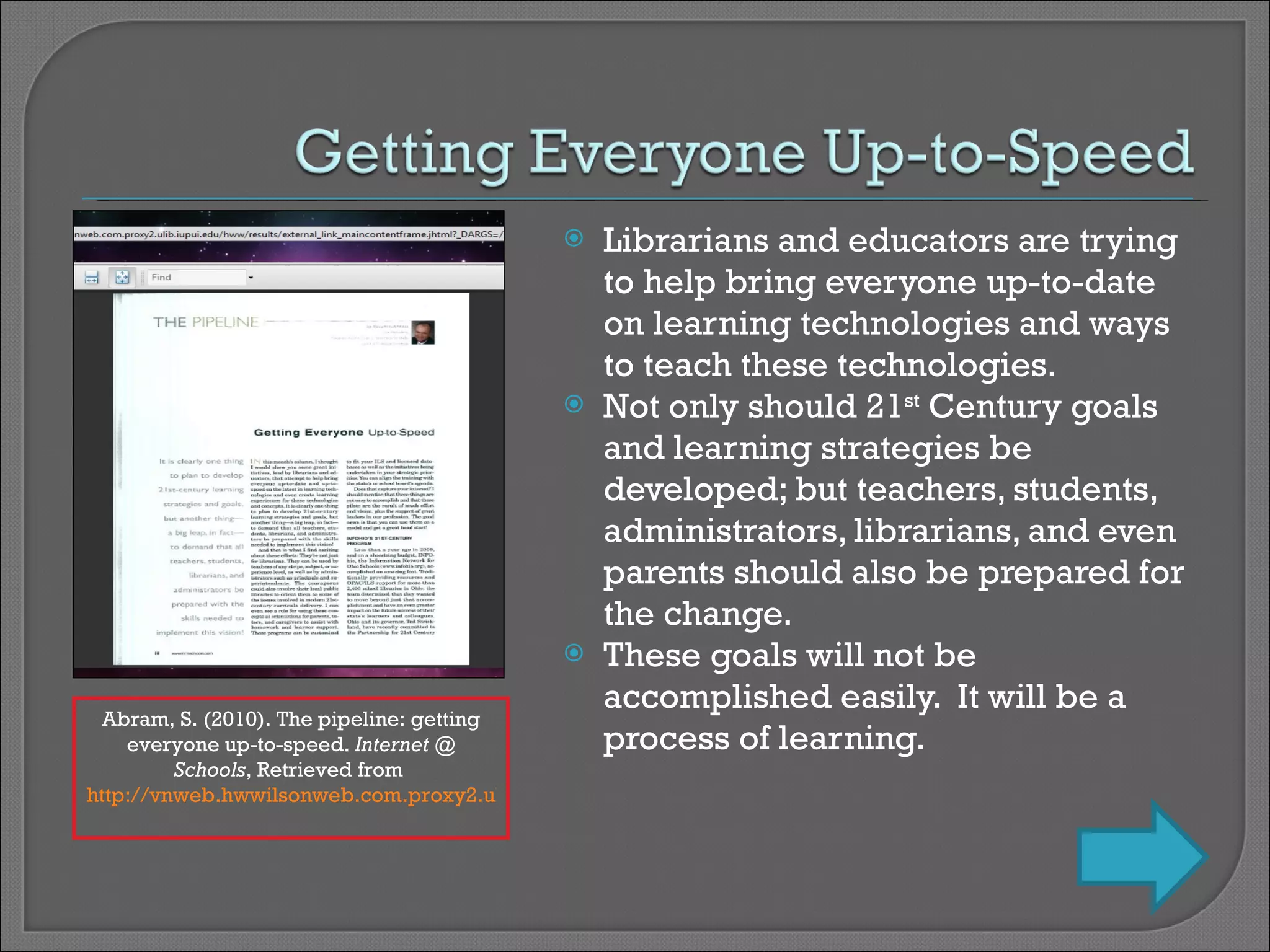 Librarians and educators are trying to help bring everyone up-to-date on learning technologies and ways to teach these technologies. Not only should 21 st  Century goals and learning strategies be developed; but teachers, students, administrators, librarians, and even parents should also be prepared for the change. These goals will not be accomplished easily.  It will be a process of learning. Abram, S. (2010). The pipeline: getting everyone up-to-speed.  Internet @ Schools , Retrieved from  http://vnweb.hwwilsonweb.com.proxy2.ulib.iupui.edu/hww/results/external_link_maincontentframe.jhtml?_DARGS=/hww/results/results_common.jhtml.44   