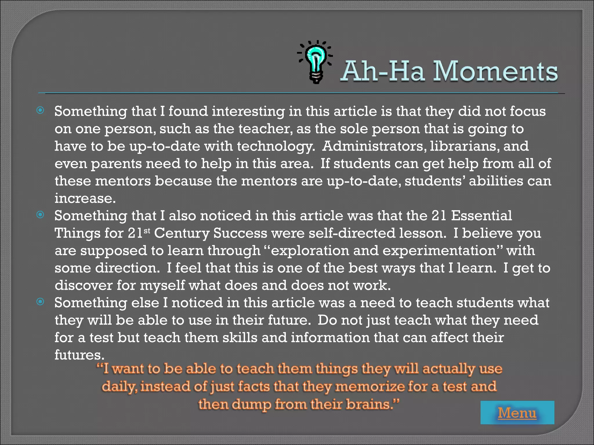 Something that I found interesting in this article is that they did not focus on one person, such as the teacher, as the sole person that is going to have to be up-to-date with technology.  Administrators, librarians, and even parents need to help in this area.  If students can get help from all of these mentors because the mentors are up-to-date, students’ abilities can increase. Something that I also noticed in this article was that the 21 Essential Things for 21 st  Century Success were self-directed lesson.  I believe you are supposed to learn through “exploration and experimentation” with some direction.  I feel that this is one of the best ways that I learn.  I get to discover for myself what does and does not work. Something else I noticed in this article was a need to teach students what they will be able to use in their future.  Do not just teach what they need for a test but teach them skills and information that can affect their futures. 