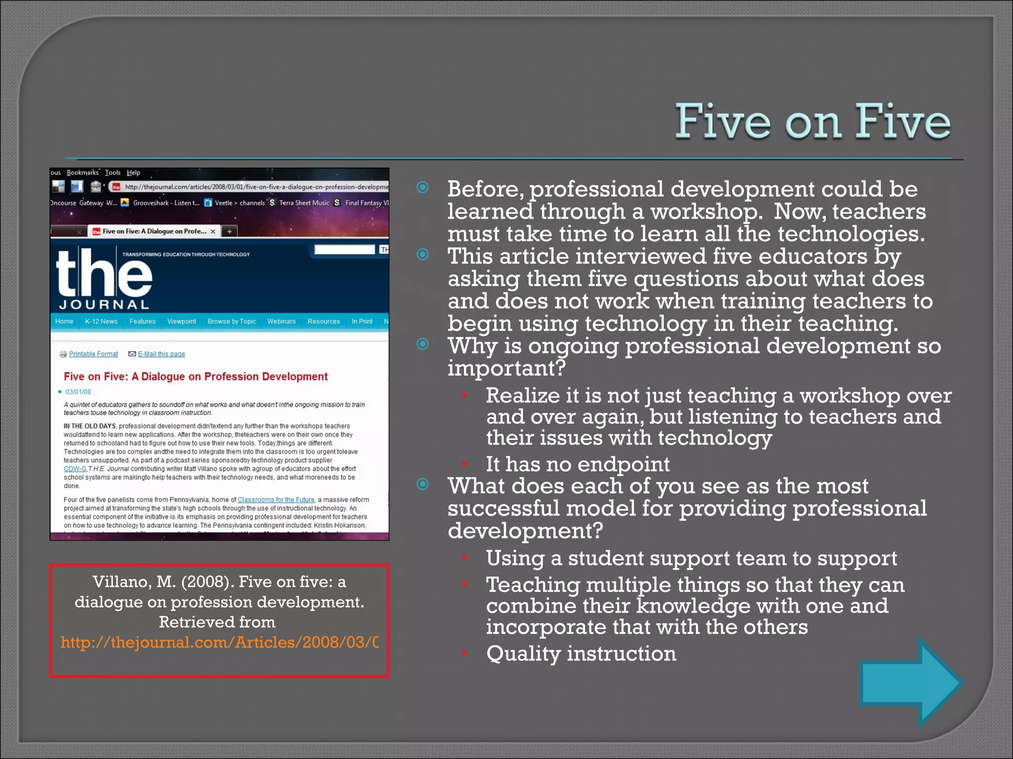 Before, professional development could be learned through a workshop.  Now, teachers must take time to learn all the technologies. This article interviewed five educators by asking them five questions about what does and does not work when training teachers to begin using technology in their teaching. Why is ongoing professional development so important? Realize it is not just teaching a workshop over and over again, but listening to teachers and their issues with technology It has no endpoint What does each of you see as the most successful model for providing professional development? Using a student support team to support Teaching multiple things so that they can combine their knowledge with one and incorporate that with the others Quality instruction Villano, M. (2008). Five on five: a dialogue on profession development. Retrieved from  http://thejournal.com/Articles/2008/03/01/Five-on-Five-A-Dialogue-on-Profession-Development.aspx?sc_lang=en&Page=1   