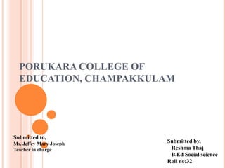 PORUKARA COLLEGE OF
EDUCATION, CHAMPAKKULAM
Submitted to,
Ms. Jeffey Mary Joseph
Teacher in charge
Submitted by,
Reshma Thaj
B.Ed Social science
Roll no:32
 