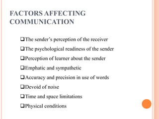 FACTORS AFFECTING
COMMUNICATION
The sender’s perception of the receiver
The psychological readiness of the sender
Perception of learner about the sender
Emphatic and sympathetic
Accuracy and precision in use of words
Devoid of noise
Time and space limitations
Physical conditions
 