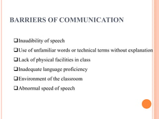 BARRIERS OF COMMUNICATION
Inaudibility of speech
Use of unfamiliar words or technical terms without explanation
Lack of physical facilities in class
Inadequate language proficiency
Environment of the classroom
Abnormal speed of speech
 