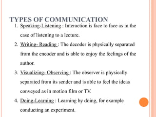 TYPES OF COMMUNICATION
1. Speaking-Listening : Interaction is face to face as in the
case of listening to a lecture.
2. Writing- Reading : The decoder is physically separated
from the encoder and is able to enjoy the feelings of the
author.
3. Visualizing- Observing : The observer is physically
separated from its sender and is able to feel the ideas
conveyed as in motion film or TV.
4. Doing-Learning : Learning by doing, for example
conducting an experiment.
 