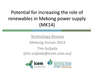Potential for increasing the role of
renewables in Mekong power supply
(MK14)
Technology Review
Mekong Forum 2013
Tim Suljada
(tim.suljada@icem.com.au)

 