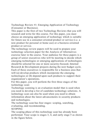 Technology Review #1: Emerging Application of Technology
(Consumer or Business).
This paper is the first of two Technology Reviews that you will
research and write for this course. For this paper, you must
choose an emerging application of technology which is suitable
for future use in a consumer-oriented product or service (i.e. a
new product for personal or home use) or a business-oriented
product or service.
The technology review papers will be used to prepare your
technology selection paper for the Analysis of Alternatives
exercise later in the course. Your audience for these papers is a
group of senior executives who will be meeting to decide which
emerging technologies or emerging applications of technologies
should be selected for one or more security-focused, Internal
Research & Development projects during the next budget cycle.
Each of these executives is responsible for a business area that
will (a) develop products which incorporate the emerging
technologies or (b) depend upon such products to support their
organization’s operations.
For this paper, you will perform the first three stages of the
technology scan:
Technology scanning is an evaluation model that is used when
you need to develop a list of candidate technology solutions. A
technology scan can also be used when you need to obtain
information about the latest advancements in security products
and technologies.
The technology scan has four stages: scoping, searching,
evaluating, and recommending.
SCOPING
The scoping phase of this technology scan has already been
performed. Your scope is stages 3, 4, and early stage 5 as shown
in the figure below.
 