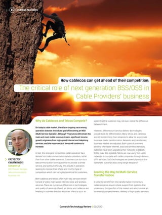 OSS/BSS Features10
Comarch Technology Review   02/2010
OSS/BSS Features10
Why do Cablecos and Telcos Compete?
On today’s cable market, there is an ongoing race among
operators towards the valued goal of becoming an MSO
(Multi-Service Operator).Although TV services still remain the
main and most stable revenue stream, significant income
growth originates from high-speed Internet and telephony
services, and the importance of these will continue to
increase.
In fact, the strongest competition cable operators’ face
derives from telecommunication service providers, rather
than from other cable operators. Customers can turn to a
telecommunication service provider to provide a similar
service, and without difficulty. This results in operators
seeking to improve their offers, and it is this type of
competition which can be highly beneficial for customers.
Both cablecos and telcos offer multi-play services which
consist of video, high-speed Internet, voice and wireless
services. There are numerous differences in technologies
and quality of services offered, yet telcos and cablecos are
heading in a similar direction with their offers to such an
extent that the customer may not even notice the difference
between them.
However, differences in service delivery technologies
provide tools for differentiation. Many telcos and cablecos
are still transforming their networks to allow for appropriate
business model transformation. Networks are transformed,
business models are adjusted. Both types of providers
strive to offer faster Internet, voice and wireless services.
Cablecos have been upgrading their networks to DOCSIS
3.0 to make this possible. Telcos are now using fiber-optic
networks to compete with cable companies through delivery
of TV services. Such technologies are powerful arms on the
battlefield, but what about long-range weapons?
Leading the Way to Multi-Service
Transformation
In order to benefit from the transformation momentum,
cable operators require robust support from systems that
understand the specifics of the market and which enable an
increase in competitiveness, delivery of high quality services
	 Krzysztof
Kwiatkowski
	 Comarch SA
	 BSS Product Manager,
Telecommunications
Business Unit
How cablecos can get ahead of their competition:
The critical role of next generation BSS/OSS in
Cable Providers’ business
 