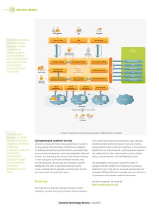 OSS/BSS Features12
Comarch Technology Review   02/2010
Comprehensive customer service
Minimizing costs and maintaining comprehensive customer
service, requires the automation of field forces. Intelligent
scheduling and dispatching of technicians, automated task-
resource matching based on technician availability, skills and
location, and leveraging data stored in the network inventory
in order to support technicians working in the field, may
provide significant cost savings and increased customer
satisfaction. The latter is especially important during
primary contact with the operator, occurring when the first
technicians visit the customer’s home.
Summary
The multi-service approach changes the way in which
customers perceive their communication service providers.
Today, Multi-Service Operators represent a major gateway
to entertainment and communication services. Creating
positive relations with customers is the task of the marketing
department, but improving their overall experience requires
the collaboration of other departments, such as network,
billing, customer service, and even field technicians.
The advantage of the Comarch solution for cable TV
operators is that it transforms the broad communication
experience into a multi-service business and provides next
generation BSS and OSS tools to enable maximum efficiency
of operations and business model transformation.
The full article can be found at:
http://cable.comarch.com
The Comarch
Solution for Multi-
Service Operators
provides: unlimited
marketing
creativity, customer
orientation,
openness to
cable TV market
transformation,
field force
automation and
more…
The characteristics
of Multi-Service
Operators mean
they require
robust support
for the creation
and maintenance
of a vast number
of individual
price plans and
discounts.
  Figure 1.Comarch’s comprehensive solution for Multi-Service Operators
external
systems
Marketing and
Sales Managers
Operation
Managers
Technicians
Local resellers CSR End users
Billing
Managers
SOAIntegration
DATAIntegration
Interfaces
Field Service
Management
Revenue Sharing
Billing
Mediation
Active
Mediation
Service
Activation
Connectivity
Network & Service
Inventory Management
Service Quality
Management
Fault Management
Convergent Billing Interconnect Billing DMS/Archive
MNP
Payments
GL
DWH
Printhouse
Product Catalog
CRM Self ServicePoint of Sale
Business
Process
Management
TV / IPTV DOCSIS
TV, high-speed Internet, voice, content
End users
Multi-play
HFC
Fixed & Mobile
Telephony
Content
 