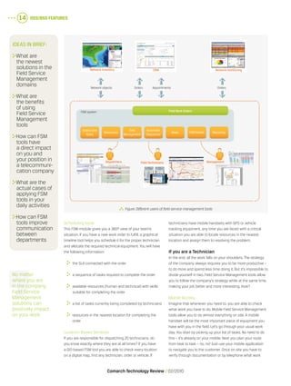 OSS/BSS Features14
Comarch Technology Review   02/2010
Scheduling tools
This FSM module gives you a 360º view of your team’s
situation. If you have a new work order to fulfill, a graphical
timeline tool helps you schedule it for the proper technician
and allocate the required technical equipment. You will have
the following information:
	 the SLA connected with the order
	 a sequence of tasks required to complete the order
	 available resources (human and technical) with skills
suitable for completing the order
	 a list of tasks currently being completed by technicians
	 resources in the nearest location for completing the
order
Location-Based Services
If you are responsible for dispatching 20 technicians, do
you know exactly where they are at all times? If you have
a GIS-based FSM tool you are able to check every location
on a digital map, find any technician, order or vehicle. If
technicians have mobile handsets with GPS or vehicle
tracking equipment, any time you are faced with a critical
situation you are able to locate resources in the nearest
location and assign them to resolving the problem.
If you are a Technician
In the end, all the work falls on your shoulders. The strategy
of the company always requires you to be more productive –
to do more and spend less time doing it. But it’s impossible to
divide yourself in two. Field Service Management tools allow
you to follow the company’s strategy while at the same time,
making your job better and more interesting. How?
Mobile Access
Imagine that whenever you need to, you are able to check
what work you have to do. Mobile Field Service Management
tools allow you to do almost everything on site. A mobile
handset will be the most important piece of equipment you
have with you in the field. Let’s go through your usual work
day. You start by picking up your list of tasks. No need to do
this – it’s already on your mobile. Next you plan your route
from task to task – no, no! Just use your mobile application
to navigate you to the customer. Once on site you have to
verify through documentation or by telephone what work
  Figure.Different users of field service management tools
Ideas in brief:
	What are
the newest
solutions in the
Field Service
Management
domains
	What are
the benefits
of using
Field Service
Management
tools
	How can FSM
tools have
a direct impact
on you and
your position in
a telecommuni-
cation company
	What are the
actual cases of
applying FSM
tools in your
daily activities
	How can FSM
tools improve
communication
between
departments
Network Inventory CRM Network monitoring
FSM system Field Work Orders
Orders and
Tasks
Resources
Time
Management
Automatic
Dispatcher
Maps FSM Mobile Reporting
ManagementField TechniciansDispatchers
Network objects Orders OrdersAppointments
No matter
where you are
in the company,
Field Service
Management
solutions can
positively impact
on your work
 