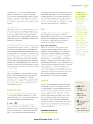 OSS/BSS Features 15
Comarch Technology Review   02/2010
you have to carry out – but with your mobile you already
have all this information on the screen, along with the
procedure of how to accomplish it and with remote network
measurement tools. What’s next? Usually you have to fill out
some paperwork with the customer, but now you enter all
this data into the mobile handset and capture the customer’s
signature.
Optimization tools
“Optimization” sounds like a nice, but very often it means that
your limits of petrol per mile are cut again and again.But this
is not the kind of optimization that Field Service Management
tools carry out.FSM optimization tools try to find the most
optimal organization of your work, minimizing route distances
between task sites.This is possible thanks to information from
GIS systems like Google Maps.
Spare Parts Management
There are cables, modems, set top boxes and many other tools
you have to carry in your vehicle.And even if you have tons of
stuff in the truck, there always seems to be a problem with a
certain piece of equipment that wasn’t taken.What do you do
in such a situation? One solution is to go to the warehouse and
come back with the spare part for the customer.However this
is not only problematic for you, but also creates measurable
additional costs for the company, not to mention the effect it
has on the KPIs in your department.But even this problematic
situation can be resolved thanks to Field Service Optimization
tools.With information about your daily tasks you have precise
data about what you need to take with you in order to complete
all your daily tasks.
Knowledge Base
When a network element or customer is not in a standard
location (multi-story buildings, mountains or underground
locations) having every available piece of additional
information shown in the order context is particularly useful.
The Knowledge Base in FSM tools will add a description and
pictures to your order’s details and thus shorten your time
spent on that difficult order.
Customer Service
The impact of deploying Field Service Management tools
is not only limited to the main beneficiaries such as field
service departments. It has a much broader influence on the
entire telecommunication department environment.
If you are a CSR
You are responsible for resolving customer problems as
quickly as possible and the optimal situation is when
the problem can be resolved from the first attempt. But what
if it is not possible to give the customer actual information
about a technician’s visit? What if you have to call the
customer after some discussions with the field service team
or maybe even worse, leave it to them to call the customer
to make an appointment? Such a situation is confusing not
only for you, but probably even more so for your customer.
Field Service Management tools are able to provide you with
instant information about free resources and about available
time slots for technical service on a customer’s site.
Sales
According to Gartner research in the area of Field Service
Management (e.g. Magic Quadrant for Field Service
Management from 17th July 2010) one of the critical elements
of the Field Service Management Life Cycle that has to
be supported by FSM tools is customer management
capabilities including accountancy and sales.
If you are a salesperson
Typically the worst part of a sales specialist’s work is
unsuccessful interaction with customers, as well as
gathering all the required sales process documents. It is
problematic to hold a customer’s attention while going
through all the procedures with him needed for completing
a sale. The second thing is collecting all the required
documents from the customer, such as signed contracts,
updates etc. FSM functionalities allow transferring certain
sales activities to technicians. They can play a significant role
in customer contact by delivering documents and collecting
required signatures. This may even include preparing
invoices for the customer, and executing sales, thanks to the
cross- and up-selling functions of the mobile application. The
sales process will be fully aligned with market expectations.
Now, your sales team will be supported by valuable
representatives, and no opportunity will be wasted.
Summary
Synergy is still one of the leading optimization strategies.
Improvements are made by unifying and synchronizing
the entire company to achieve the same business goals.
Consider Field Service Management systems as the next
element of a department’s synergy and communication
improvement. It is an element which leaves behind the
traditional method of managing technical resources and
puts into practice a customer-centric strategy, using
improvements in customer service processes, service
convergence (the system allows managing all field service
activities not limited to special domains and services)
and cost savings by optimization as well as benefits from
outsourcing field services.
The full article can be found at:
http://field-service.comarch.com
Glossary:
	FSM – Field
Service
Management
	KPI – Key
Performance
Indicator
	GIS - Geographic
Information
System
	SLA – Service
Level Agreement
When you are
a new employee
at a company.
Usually, at the
beginning, it takes
a significant
amount of
your time to
understand all
the procedures
and tools used by
your department.
The Mobile FSM
application with
all its details
about orders,
order sites, routes
and additional
descriptions from
the knowledge
base allows you to
start your normal
job right from the
very first day.
 