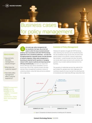 OSS/BSS Features16
Comarch Technology Review   02/2010
OSS/BSS Features16
S
ome years ago, policy management did
not constitute a hot topic. One of the first
cases in which the issue received extensive
publicity, was in accordance with when P2P file sharing
applications were considered problematic – not only from
the legal perspective (copyright issues), but also because
of network congestion. Today, policy management is
becoming an essential tool for operators in managing
network traffic, based on policies and improving service
offerings simultaneously. Operators can adjust their
service offerings using various parameters, such as
service type, time of day, customer location and data
volumes. Policy management combines a mixture of
underlying network, subscriber data and service delivery
into a single entity.
  Figure 1.Comparison of network economics in existing and LTE networks
Policy management
entails various
benefits for the
operator: increased
customer
satisfaction, higher
ARPU and reduced
costs.
Evolution of Policy Management
Following the operator’s struggle with P2P file sharing,
video streaming from services such as YouTube became
the next bandwidth-hungry service. Here, the role of third
parties (outside of the operator-customer relationship)
has increased – content providers and other 3rd parties
can provide data-hungry services to end customers, and
operators may not attain additional revenues from this
business.
The popularity of mobile data services has made the “bit
pipe” problem for operators even more challenging. One
contributor towards this issue has been the reducing prices
of smartphones and mobile data offerings. Subscribers have
Ideas in brief:
	How and why
did policy
management
issues emerge?
	What does the
customer expect?
	How does policy
management
affect customer
experience?
Business cases
for policy management
Dominated by voice Dominated by data
Time
Traffic volume
Network cost
(existing network)
Cost of new network
(e.g. shared network)
Revenue
Profit
Loss
 