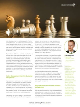 OSS/BSS Features 17
Comarch Technology Review   02/2010
OSS/BSS Features 17
been able to purchase unlimited data plans for a fixed fee
per month. However, the problem is that the revenues from
mobile data services do not cover the costs of network
investments. Many operators have already announced that
they will stop offering unlimited data plans for mobile users,
and will instead provide various tariff plans with different
monthly data quotas.
The introduction of LTE improves mobile network efficiency,
and data traffic growth does not increase CAPEX to the
same level as it does in 3G networks. Thus, operators
are more able to increase their revenues without the
continuous need to upgrade network capacity. Figure 1
[source: Analysys Mason, 2010] presents the effect of
network maintenance costs on the operator’s bottom-line
results, between legacy and LTE networks. Notice how traffic
volume growth in existing networks correlates with network
costs. After LTE, operators still require tools for managing
the policies, in order to take full advantage of the revenue
opportunities.
Policy Management from the Customer
Perspective
A typical customer wants to pay as little as possible for the
services he is using.Similarly, he also wants to receive as
much value as possible for his money – this means that
he wants to attain the maximum amount of minutes and
megabytes.From the operator’s perspective, this becomes a
dilemma – the operator wants to acquire as much money from
the customer as possible, and simultaneously, the customer
should consume as few network resources as possible.
The customer can reap the benefits of the personalized
services offered by the operator. Fundamentally, each
customer has their own service usage habits, such as
web browsing, viewing video (e.g. YouTube) and gaming.
For each type of end customer, the operator can tailor
individual pricing plans and customize the service level. For
example, a customer who likes to play multiplayer games
on the Internet would appreciate higher service levels for
this particular type of service, in this case meaning lower
latencies for the game data traffic.
Customers may be interested in purchasing value-added
services (such as better QoS levels) for an additional fee.
An example case can be a business customer who needs
high bandwidth for the corporate VPN services he is using.
Another example can be a private customer who would like
to watch a football match with guaranteed bandwidth and
reduced latency. This type of user can buy e.g. a temporary
4-hour “bandwidth boost” from the operator for an additional
fee, using the self service portal for the subscription.
It can be summarized that customer experience is
heightened with policy management – network congestion
is reduced, customers receive more individualized tariff
plans and customers feel that they are getting more value
for their money. Thus, moving from the flat rate, unlimited
tariff plans to more individual types, can actually become an
advantage for the customer.
Why operators should invest in Policy
Management
From the operator’s perspective, policy management is not
only about throttling the bandwidth from high bandwidth
consumers. Policy management entails various benefits for
the operator: increased customer satisfaction, higher ARPU
and reduced costs.
The typical
customer wants
to attain the
maximum amount
of minutes and
megabytes for
as little money
as possible. The
operator, on the
other hand, would
like to acquire
as much money
from the customer
as he can, and
simultaneously
have the customer
consume as few
network resources
as possible.
	Pekka Valitalo
	 Comarch SA
	 BSS Market Analyst,
Telecommunications
Business Unit
 