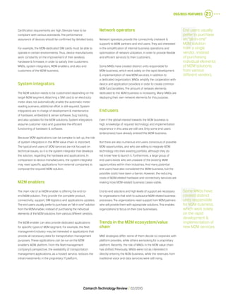 OSS/BSS Features 21
Comarch Technology Review   02/2010
Certification requirements are high. Devices have to be
compliant with various standards. The performance
assurance of devices should be confirmed by detailed tests.
For example, the M2M-dedicated SIM cards must be able to
operate in certain environments. Thus, device manufactures
work constantly on the improvement of their wireless
hardware & firmware, in order to satisfy their customers:
MNOs, system integrators, M2M enablers, and also end
customers of the M2M business.
System integrators
The M2M solution needs to be customized depending on the
target M2M segment. Attaching a SIM card to an electricity
meter does not automatically enable the automatic meter
reading scenario; additional effort is still required. System
integrators are in charge of development & maintenance
of hardware, embedded & server software, bug tracking,
and also updates for the M2M solutions. System integrators
assume customer risks and guarantee the efficient
functioning of hardware & software.
Because M2M applications can be complex to set up, the role
of system integrators in the M2M value chain is important.
The typical end users of M2M services are not focused on
technical issues, so it is the system integrator that develops
the solution, regarding the hardware and applications. In
comparison to device manufacturers, the system integrator
may need specific applications from external companies to
compose the required M2M solution.
M2M enablers
The main role of an M2M enabler is offering the end-to-
end M2M solution. They provide the complete product,
connectivity, support, SIM logistics and applications updates.
The end users usually prefer to purchase an “all-in-one” solution
from the M2M enabler, instead of purchasing the individual
elements of the M2M solutions from various different vendors.
The M2M enabler can also provide dedicated applications
for specific types of M2M segment. For example, the fleet
management industry may be interested in applications that
provide all necessary data for transportation management
purposes. These applications can be run on the M2M
enabler’s M2M platform. From the fleet management
company’s perspective, the availability of transportation
management applications, as a hosted service, reduces the
initial investments in the proprietary IT platform.
Network operators
Network operators provide the connectivity (network &
support) to M2M partners and end users. They are interested
in the simplification of internal business operations and
optimization of network utilization, in order to provide flexible
and efficient services to their customers.
Some MNOs have created distinct units responsible for
M2M business, which work solely on the rapid development
& implementation of new M2M services. In addition to
a dedicated organization, MNOs amplify the cooperation with
device and application providers in order to create common
M2M functionalities. The amount of network elements
dedicated to the M2M business is increasing. Many MNOs are
deploying their own network elements for this purpose.
End users
Even if the global interest towards the M2M business is
high, knowledge of required technology and implementation
experience in this area are still rare. Only some end users
(enterprises) have already entered the M2M business.
But there are also numerous end users conscious of possible
M2M opportunities, and who are willing to integrate M2M
technology into their existing portfolio, although they do
not know how to launch it. Furthermore, a large group of
end users exists who are unaware of the existing M2M
opportunities within their industries. And many potential
end users have also considered the M2M business, but the
possible costs have been a barrier. However, the reducing
costs of M2M-related hardware and connectivity services are
making more M2M-related business cases viable.
End-to-end solutions and high levels of support are necessary
for organizations that wish to outsource M2M-related business
processes.The organizations need support from M2M partners
who will provide them with appropriate solutions.This enables
organizations to focus on their core businesses.
Trends in the M2M ecosystem/value
chain
MNO strategies differ; some of them decide to cooperate with
platform provides, while others are looking for a proprietary
platform. Recently, the role of MNOs in the M2M value chain
has shifted. Previously, MNOs were not as interested in
directly entering the M2M business, while the revenues from
traditional voice and data services were still rising.
End users usually
prefer to purchase
an “all-in-one”
M2M solution
from a single
vendor, instead
of purchasing
individual elements
of M2M solutions
from various
different vendors.
Some MNOs have
created distinct
units responsible
for M2M business,
which work solely
on the rapid
development &
implementation of
new M2M services.
 