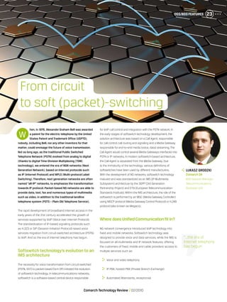 OSS/BSS Features 23
Comarch Technology Review   02/2010
hen, in 1876, Alexander Graham Bell was awarded
a patent for the electric telephone by the United
States Patent and Trademark Office (USPTO),
nobody, including Bell, nor any other inventors for that
matter, could envisage the future of voice transmission.
Not so long ago, as the traditional Public Switched
Telephone Network (PSTN) evolved from analog to digital
(thanks to digital Time-Division Multiplexing (TDM)
technology), we entered the era of NGN networks (Next
Generation Network), based on Internet protocols such
as IP (Internet Protocol) and MPLS (Multi-protocol Label
Switching). Therefore, next generation networks are often
named “all-IP” networks, to emphasize the transformation
towards IP protocol. Packet-based NG networks are able to
provide data, text, fax and numerous types of multimedia
such as video, in addition to the traditional landline
telephone system (POTS – Plain Old Telephone Service).
The rapid development of broadband Internet access in the
early years of the 21st century accelerated the growth of
services supported by VoIP (Voice over Internet Protocol).
The standardization of IP-based signaling protocols such
as H.323 or SIP (Session Initiation Protocol) raised voice
services migration from circuit-switched architecture (PSTN)
to VoIP. And so the era of Internet telephony has begun.
Softswitch technology’s evolution to an
IMS architecture
The necessity for voice transformation from circuit-switched
(PSTN, SS7) to packet-based form (IP) initiated the evolution
of softswitch technology.In telecommunications networks,
softswitch is a software-based central device responsible
for VoIP call control and integration with the PSTN network.In
the early stages of softswitch technology development, the
solution architecture was based on a Call Agent, responsible
for call control, call routing and signaling and a Media Gateway
responsible for end-to-end media (voice, data) streaming.The
Call Agent would control several Media Gateways interfaced into
PSTN or IP networks.In modern softswitch-based architecture,
the Call Agent is separated from the Media Gateway.Due
to the immaturity of the technology, various definitions of
softswitches have been used by different manufacturers.
With the development of NG networks, softswitch technology
matured and was standardized as an IMS (IP Multimedia
Subsystem) architecture by the 3GPP (3rd Generation
Partnership Project) and ETSI (European Telecommunication
Standards Institute).Within the IMS architecture, the role of the
softswitch is performed by an MGC (Media Gateway Controller)
using MGCP protocol (Media Gateway Control Protocol) or H.248
protocol (also known as Megaco).
Where does Unified Communication fit in?
NG network convergence introduced VoIP technology into
fixed and mobile networks. Softswitch technology was
designed to provide voice and data services, while the IMS is
focused on all multimedia and IP network features, offering
the customers of fixed, mobile and cable providers’ access to
multiple services such as:
	 Voice and video telephony
	 IP PBX, hosted PBX (Private Branch Exchange)
	 Automated Attendants, receptionist
W
From circuit
to soft (packet)-switching
“...the era of
Internet telephony
has begun
	 Lukasz Grodzki
	 Comarch SA
	 BSS Solution Manager,
Telecommunications
Business Unit
OSS/BSS Features 23
 