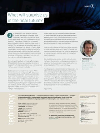 Preface 3
	 piotr machnik
	 Comarch SA
	 Vice President, Product
Management & Marketing
	 Telecommunications
Business Unit
Editor-in-Chief: Katarzyna Gajewska
katarzyna.gajewska@comarch.com
Layout & DTP: Jakub Malicki
Photos: www.fotolia.com
Proofreader: Martin Jones
Publisher: Comarch SA
Al. Jana Pawła II 39a, 31-864 Kraków
Tel. +48 12 64 61 000, Fax: +48 12 64 61 100
www.comarch.com
Print: Skleniarz Printing House
ul. J. Lea 118, 31-033 Kraków
Circulation: 1 500
Technology Review is a free publication available
by subscription. The articles published here can be
copied and reproduced only with the knowledge and
consent of the editors. The names of products and
companies mentioned are trade marks and trade
names of their producers.
To receive your subscription to the electronic
version or see the previous issues, please visit:
tr.comarch.com
Comarch’s offices in Poland: Krakow
(HQ), Warsaw, Gdansk, Wroclaw, Poznan,
Katowice, Lodz, Lublin
Worldwide Offices:
Americas
	 Panama | Panamá
	 United States of America | Chicago
Europe
	 Austria | Wien
	 Belgium | Brussels
	 Finland | Espoo
	 France | Lille, Grenoble
	 Lithuania | Vilnius
	 Germany | Dresden, Frankfurt/Main,
Munich, Hamburg, Berlin, Muenster,
Duesseldorf, Bremen
	 Russia | Moscow
	 Slovakia | Bratislava
	 Ukraine | Kyiv, Lviv
Middle East
	 United Arab Emirates | Dubai
Asia
	 China | Shanghai
	 Vietnam | Ho Chi Minh City
Comarch Technology Review is a publication created by Comarch experts and specialists. It is created
to assist our customers and partners in obtaining in-depth information about market trends and
developments, and the technological possibilities of addressing the most important issues.
ne of the world’s most renowned inventors,
Sir Faraday, was asked by the Minister of the
Treasury who was visiting Faraday’s lab „What
benefits would people have from these experiments with
electricity?” „I don’t know,” he said, “but I’m sure your
government will be collecting taxes from these results in
the future”. The same answer can probably be given to us
today by this year’s Nobel Prize laureate in Physics. Many
interesting and revolutionary technologies are waiting for
business opportunity to make them profitable and begin
entirely new revenue streams. Market innovation combines
technology with business modeling and extensive work
from engineers and marketing specialists.
Gartner’s report, Hype Cycle for Emerging Technologies
2010, published in October, points out that almost all the
analyzed IT technologies are related to user experience, new
interfaces or user interaction methods.
The Web phenomenon has been moving from PC’s to
other devices such as smart phones, TV’s, flat panels in
automobiles, public transport and retail. New interaction
styles based on accelerometers and location services,
which made no sense for PC’s, are boosting the sales
of intelligent terminals. User experience as well as new
interaction styles, such as gesture recognition and tangible
user interfaces, simplify communication between the
application and the user and make our handsets more
intelligent and more personal.
Location based services, previously forecasted as a trigger
for location based ads, has become very popular because of
applications from iPhone Android using our position to define
a context for smart applications.Users are becoming more
accustomed to positioning information required by applications
and will be more open for mobile ads in the future.
Cloud computing is growing in the context of the expansion
of mobile application shops which has to find storage and
resources to support relatively small and smart applications
on smart phones with which the user is still moving from
place to place with.
Web cloud computing, location services and multi-screen
interfaces in the connected world are good examples of the
adoption of new business and revenue models, rather than
simply the adoption of the newest technology.
From the perspective of communication service providers, one
of the most important challenges in the Connected World is
how to ready infrastructure and business processes for new
interaction methods, new business models like revenue and
infrastructure sharing, direct and indirect sales models, quality
driven by customer experience and multi-technology service
fulfillment and assurance.This edition of Technology Review
demonstrates how Comarch analysts, solution managers and
developers approach the Connected World trend.
Enjoy reading.
What will surprise us
in the near future?
O
 