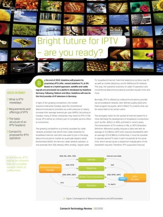 OSS/BSS Features30
Comarch Technology Review   02/2010
OSS/BSS Features30
y the end of 2010, Vodafone will present its
proprietary IPTV offer, named Vodafone TV, at IFA.
Based on a hybrid approach, satellite and cable
signals are processed via a platform developed by Vodafone
Germany. Following Telekom and Alice, Vodafone will now be
the third providerof IP television in Germany.
In light of the growing competition, the market
research enterprise Canalys sees the conventional
telecommunications providers as under pressure to clearly
increase their average revenue per user (ARPU). According to
Canalys, many of these companies may resort to IPTV. In the
future, IPTV will be an inherent part of complete service offers
to consumers.
The growing competition is primarily provoked by cable
network providers that retrofit their cable networks for
broadband Internet, and who now want to join in the large
telecommunications market as quadruple players. Kabel
Deutschland (KDG), the German cable network operator, is
one example here. KDG already offers analog / digital cable
TV, broadband Internet, fixed-line telephony via Voice over IP,
as well as mobile telephony via the Telefónica O2 network.
This way, the operative business of cable TV operators and
conventional telecommunications providers equals more and
more.
Normally, IPTV is offered by a telecommunications provider
via its broadband network, with defined quality (QoS) and
fixed program bouquets, which reflect TV contents that can
be subscribed to by certain users.
The strongest motor for the spread of internet-based TV is
most definitely the development of broadband connections,
such as DSL, ADSL2, or VDSL promoted in recent years.
The transmission of TV contents in PAL or SDTV (Standard
Definition Television) quality requires a data rate with an
average of 2-6 Mbit/s. HDTV even requires bandwidths with
an average of 6-16 Mbit/s. Furthermore, it must be possible
to operate several TV sets in each household at the same
time, which would cause a respective multiplication of the
bandwidth required. Therefore, IPTV supporters forecast
B
Ideas in brief:
	What is IPTV
nowadays
	Requirements and
offerings of IPTV
	The basic
structure of an
IPTV headend
	Comarch’s
proposal for IPTV
operators
In the future, IPTV
will be an inherent
part of complete
service offers to
consumers.
  Figure 1.Convergence of Telecommunications and CATV providers
Bright future for IPTV
– are you ready?
Internet
Telephony
Mobile Communications
Television
ISDN, DSL, ADSL, VDSL Internet over Cable
VoIP
GSM, GPRS, UMTS
TV, HbbTV
ISDN, PSTN
GSM, GPRS, UMTS
IPTV
Telecommunications
Provider
CATV
ProviderMVNO
 