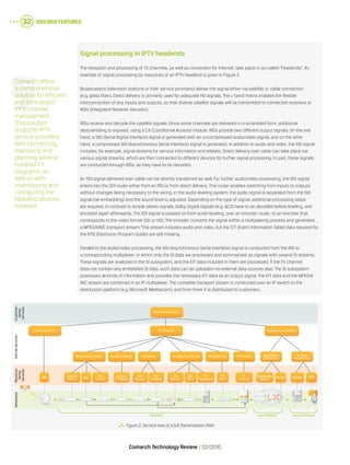 OSS/BSS Features32
Comarch Technology Review   02/2010
Signal processing in IPTV headends
The reception and processing of TV channels, as well as conversion for Internet, take place in so-called “headends”. An
example of signal processing by resources of an IPTV headend is given in Figure 2.
Broadcasters (television stations or their service providers) deliver the signal either via satellite or cable connection
(e.g. glass fiber). Direct delivery is primarily used for adequate HD signals. The L-band matrix enables the flexible
interconnection of any inputs and outputs, so that diverse satellite signals will be transmitted to connected receivers or
IRDs (Integrated Receiver Decoder).
IRDs receive and decode the satellite signals. Since some channels are delivered in a scrambled form, additional
descrambling is required, using a CA (Conditional Access) module. IRDs provide two different output signals. On the one
hand, a SDI (Serial Digital Interface) signal is generated with an uncompressed audio/video signal, and on the other
hand, a compressed ASI (Asynchronous Serial Interface) signal is generated. In addition to audio and video, the ASI signal
includes, for example, signal streams for service information and teletext. Direct delivery over cable can take place via
various signal streams, which are then connected to different devices for further signal processing. In part, these signals
are conducted through IRDs, as they have to be decoded.
An SDI signal delivered over cable can be directly transferred as well. For further audio/video processing, the SDI signal
enters into the SDI router either from an IRD or from direct delivery. This router enables switching from inputs to outputs
without changes being necessary to the wiring. In the audio leveling system, the audio signal is separated from the SDI
signal (de-embedding) and the sound level is adjusted. Depending on the type of signal, additional processing steps
are required. In contrast to simple stereo signals, Dolby Digital signals (e.g. AC3) have to be decoded before leveling, and
encoded again afterwards. The SDI signal is passed on from audio leveling, over an encoder router, to an encoder that
corresponds to the video format (SD or HD). The encoder converts the signal within a multiplexing process and generates
a MPEG4/AVC transport stream. This stream includes audio and video, but the EIT (Event Information Table) data required for
the EPG (Electronic Program Guide) are still missing.
Parallel to the audio/video processing, the ASI (Asynchronous Serial Interface) signal is conducted from the IRD to
a corresponding multiplexer, in which only the SI data are processed and summarized as signals with several SI streams.
These signals are analyzed in the SI subsystem, and the EIT data included in them are processed. If the TV channel
does not contain any embedded SI data, such data can be uploaded via external data sources also. The SI subsystem
processes all kinds of information and provides the necessary EIT data as an output signal. The EIT data and the MPEG4/
AVC stream are combined in an IP multiplexer. The complete transport stream is conducted over an IP switch to the
distribution platform (e.g. Microsoft Mediaroom), and from there it is distributed to customers.
Comarch offers
a comprehensive
solution for efficient
and centralized
IPTV channel
management.
This solution
supports IPTV
service providers
with connecting,
managing and
planning several
hundred TV
programs, as
well as with
inventorying and
configuring the
headend devices
involved.
  Figure 2.Service tree of a full Transmission Path
SDI
Router
SD
Encoder
Stereo
Levelling
ASI
Router
SI
Subsystem
ASI
MUX
IP
MUX
IP
Switch
Distribution
Server RouterSDI
Router
Receiving System Audio Leveling Encoding
SAT IRD
L-Band
Matrix
SI Data Processing Multiplexing IP Routing Backbone
Connection
Access
Connection
Delivery Platorm Distirbution PlatormTV Channel
Transmission Path
DSLAM CPE
InternalServicesResource-
facing
Services
Customer-
facing
Services
Resources
Headend Core Network Access Network
 