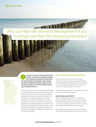 OSS/BSS Features34
Comarch Technology Review   02/2010
f we look to the future of Communications Service
Providers, we will see LTE technologies emerging
with constantly increasing power. Among others,
the new technologies were designed to make networks
more flexible, adaptable and cheaperto deploy. The time
required forenabling new services shrinks from weeks to
days, and maybe even hours.
Delivering services to the customer requires several coarsely
grained steps being performed through different operations
departments. These departments use dedicated systems,
usually from different vendors, to perform their tasks. That’s
for today’s future. Today’s past relates to how all these
sophisticated and full-featured systems do not integrate
seamlessly. Each stores its own data (often relating to the
same things) in separate databases and in different formats.
Interfaces cut out advanced functionalities, simply because
they are not flexible enough. The data exchange is often a
(inverted) trade-off between complexity and reliability - less
complexity, less reliability.
Future-proof inventory management
We live in exciting times, when some terms require
redefinition. The plain old inventory management systems,
seen as databases storing network element configurations
and network topology, decorated with some wizards and
consistency checks, simply do not fit anymore.
The following questions will help us to draw borders, for what
is future-proof inventory management.
Do you know your network?
What You See Is What You (have) Got. This well-known
acronym describes a system in which content displayed
during editing appears within the final output. In the case
of an inventory system, this applies to systems, accurately
reflecting important network and service structures.
Unfortunately, synchronizing the state of the real network
with its virtual representation in the inventory is not a trivial
I
The plain old
inventory
management
systems, seen as
databases storing
network element
configurations and
network topology,
decorated with
some wizards
and consistency
checks, simply do
not fit anymore.
OSS/BSS Features34
Why use Plain Old Inventory Management if you
no longer sell Plain Old Telephone Services?
 