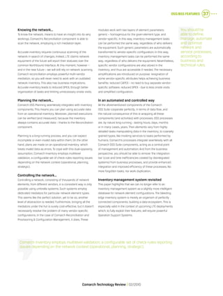 OSS/BSS Features 37
Comarch Technology Review   02/2010
Knowing the network…
To know the network, means to have an insight into its very
workings. Comarch’s Reconciliation component is able to
scan the network, employing a rich mediation layer.
Accurate inventory requires continuous scanning of the
network in search of changes. Indeed, LTE claims network
equipment of the future will report their statuses over the
common Northbound Interface. At this moment, however –
and in the near future – we will still rely on network scanning.
Comarch reconciliation employs powerful multi-vendor
mediation, so you will never need to work with an outdated
network inventory. This also has business implications.
Accurate inventory leads to reduced OPEX, through better
organization of tasks and limiting unnecessary onsite visits.
Planning the network…
Comarch OSS Planning seamlessly integrates with inventory
components. This means you can plan using accurate data
from an operational inventory. Moreover, planned executions
can be verified (and measured), because the inventory
always contains accurate data – thanks to the Reconciliation
component.
Planning is a long-running process, and you can expect
incomplete or even invalid data within them. On the other
hand, plans are made on an operational inventory, which
treats invalid data as errors. To cope with this dual-opposing
assumption, Comarch Inventory employs multilevel
validation; a configurable set of check-rules reporting issues
depending on the network context (operational, planning,
strategic).
Controlling the network…
Controlling a network, consisting of thousands of network
elements, from different vendors, in a consistent way is only
possible using umbrella systems. Such systems employ
dedicated mediators for particular network element types.
This seems like the perfect solution, yet to be so, another
level of abstraction is needed. Furthermore, bringing all the
mediators under the hut is surely cost-effective, but it doesn’t
necessarily resolve the problem of many vendor-specific
configurations. In the case of Comarch Reconciliation and
Provisioning & Configuration Management, it does. These
modules work with two layers of element parameters:
generic – homogenous for the given element type, and
vendor-specific. In this way, inventory management tasks
can be performed the same way, regardless of who delivers
the equipment. Such generic parameters are automatically
transformed to vendor-specific configuration. In this way,
inventory management tasks can be performed the same
way, regardless of who delivers the equipment. Nevertheless,
specific vendor configurations are also stored in the
inventory, and thus are accessible if needed. The necessary
simplifications are introduced on purpose: resignation of
some vendor-specific attributes helps achieving business
benefits: reduced CAPEX - no need to buy separate vendor-
specific software; reduced OPEX - due to less onsite visits
and simplified configuration.
In an automated and controlled way
All the aforementioned components of the Comarch
OSS Suite cooperate perfectly, in terms of data flow, and
the natural consequence of this is wrapping all these
components (and activities) with processes. OSS processes
are, by nature long-running - lasting hours, days, months
or in many cases, years. Their elements vary from highly
detailed tasks manipulating data in the inventory, to coarsely
grained types, like invoking services to tasks performed by
humans. Comarch’s processes integrate seamlessly with all
Comarch OSS Suite components, acting as a central point
of management and automation. And from the business
perspective, you should be able to remove ‘the integration
tax’ (cost and time inefficiencies created by disintegrated
systems) from business processes, and provide enhanced
integration and improved efficiency of these processes. No
more forgotten tasks, nor work duplication.
Inventory management system revisited
This paper highlights that we can no longer refer to an
inventory management system as a slightly more intelligent
database for network element configurations. The bleeding
edge inventory system is merely an organism of perfectly
connected components, building a data ecosystem. This is
especially valid in the context of upcoming LTE deployments
which, to fully exploit their features, will require powerful
Operation Support Systems.
You should be
able to define,
manage, automate
and optimize
network and
service processes,
according to
business and
technical rules.
Comarch Inventory employs multilevel validation; a configurable set of check-rules reporting
issues depending on the network context (operational, planning, strategic).
 