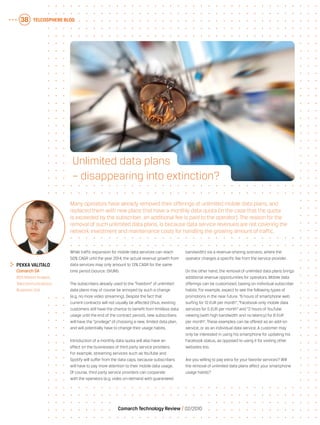 Telcosphere blog38
Comarch Technology Review   02/2010
While traffic expansion for mobile data services can reach
50% CAGR until the year 2014, the actual revenue growth from
data services may only amount to 13% CAGR for the same
time period (source: OVUM).
The subscribers already used to the “freedom” of unlimited
data plans may of course be annoyed by such a change
(e.g. no more video streaming). Despite the fact that
current contracts will not usually be affected (thus, existing
customers still have the chance to benefit from limitless data
usage until the end of the contract period), new subscribers
will have the “privilege” of choosing a new, limited data plan,
and will potentially have to change their usage habits.
Introduction of a monthly data quota will also have an
effect on the businesses of third party service providers.
For example, streaming services such as YouTube and
Spotify will suffer from the data caps, because subscribers
will have to pay more attention to their mobile data usage.
Of course, third party service providers can cooperate
with the operators (e.g. video on-demand with guaranteed
bandwidth) via a revenue-sharing scenario, where the
operator charges a specific fee from the service provider.
On the other hand, the removal of unlimited data plans brings
additional revenue opportunities for operators. Mobile data
offerings can be customized, basing on individual subscriber
habits. For example, expect to see the following types of
promotions in the near future: “6 hours of smartphone web
surfing for 10 EUR per month”, “Facebook-only mobile data
services for 5 EUR per month” and “2 hours of YouTube
viewing (with high bandwidth and no latency) for 8 EUR
per month”. These examples can be offered as an add-on
service, or as an individual data service. A customer may
only be interested in using his smartphone for updating his
Facebook status, as opposed to using it for visiting other
websites too.
Are you willing to pay extra for your favorite services? Will
the removal of unlimited data plans affect your smartphone
usage habits?
	Pekka Valitalo
	 Comarch SA
	 BSS Market Analyst,
Telecommunications
Business Unit
Many operators have already removed their offerings of unlimited mobile data plans, and
replaced them with new plans that have a monthly data quota (in the case that the quota
is exceeded by the subscriber, an additional fee is paid to the operator). The reason for the
removal of such unlimited data plans, is because data service revenues are not covering the
network investment and maintenance costs for handling the growing amount of traffic.
Unlimited data plans
– disappearing into extinction?
 