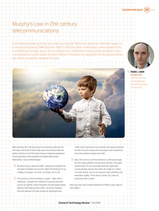 Telcosphere blog 39
Comarch Technology Review   02/2010
After perhaps 30 or 40 seconds, his connection was lost.As
this was a live event, I had to take over and continue with his
slides until the end of the show.It was an exciting experience.
Thank goodness I had reviewed the slides beforehand.
Afterwards, I had an afterthought:
	 Murphy’s Law is alive and well – always be prepared for
the least probable occurrence. Fight the thinking: it’s so
unlikely to happen, not now, not today, not to me
	 21st century communications is great – take online
meetings – people from different countries and time
zones can gather, share thoughts and exchange ideas,
without even leaving their desk. I do think, however,
that the webinar formula should be developed and
made more interactive (as it stands, the typical webinar
format is one-to-many communication, with questions
from the audience posed via chat)
	 Alas, 21st century communications is still surprisingly
far from being perfect. Connections are lost. Trust gets
undermined. I’m not surprised webinar organizers
conservatively require the call to be made on a fixed,
non-VoIP phone, due to the required high reliability and
extensive quality. Think about it when you have an
important call to make
Have you ever had a similar experience? What is your view on
this matter?
A thought-provoking thing occurred during the TM Forum webinar I led last week on
a cloud computing CRM solution. Both I and the other moderators were dialed-in to
a conference bridge, each of us calling from a different country (the audience was
connected via a live audio stream). When I finished my segment of the presentation,
the other presenter started his part.
Murphy’s Law in 21st century
telecommunications
	Pawel Lamik
	 Comarch SA
	 CRM and Self Care
Product Manager,
Telecommunications
Business Unit
 