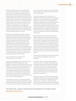Telcosphere blog 41
Comarch Technology Review   02/2010
overall consumption of energy, on a nationwide scale,
is highly changeable. One day it may increase, and the
next decrease. It also differs from one time of the day to
another. However, power plants produce energy relatively
steadily, and turning its individual grids on and off is in fact
complicated and costly. Therefore, there are some attempts
to predict energy consumption for the following day. Various
factors are taken into account, even the weather forecasts.
It’s quite obvious - when the weather is cloudy or it rains,
people turn the lights on, when it is hot, they turn on the
air conditioning. Nonetheless, there are always some
shortages or surpluses of energy on the market. Both cause
enormous losses, because the surplus of electrical energy
cannot be cumulated and used when faced with shortages.
Furthermore, gigantic batteries do not exist.
This leads on to the concept that scientists are currently
working on entitled “smart grids”. These are somewhat
substantial revolutionary measures for the entire system of
transmitting and receiving energy, which I will not describe
in detail. For many energy recipients in Europe, the first
perceptible symptom of introducing smart grids is the
exchange of electrical meters for so called smart meters.
These are electrical meters that measure the usage of
energy at a given moment, and then send this information to
a central device. As a result, people or companies are able to
pay for energy usage according to their exact consumption
(as opposed to the current situation – according to certain
annual estimates). Also, it will enable the diversification of
energy prices depending on the time of day.
And it is here where the first similarity to the
telecommunications world is visible.
Have you ever wondered why operators never offer “cheap
Wednesday” tariffs, whilst they do advertise “cheap
weekends” or “cheap evenings”? Initially, this was due to the
fact that the network was not being used by large companies
at these times, meaning they could be offered to private
customers – and at the same time it encouraged them to
use the network at these specific times more frequently
than during the day. Further down the line, network usage
problems were no longer a problem and it evolved into a
purely marketing-driven activity. I mean, who would decide to
go for a tariff with “cheap Wednesdays”?
Introducing this novel means of measuring energy usage
could render it possible (through the diversification of prices)
to encourage people to e.g. do their washing at the weekend
and save energy during the week, thus allowing companies
to use it during the working week. How it will actually affect
the balancing of energy usage remains to be seen. There is
one more thing, however.
The second similarity lies in the introduction of new
regulations for the energy industry by the EU. It creates clear
segmentation into energy manufacturers, energy network
operators and energy suppliers, who sell energy. When
discussing the similarity to the world of telecommunications,
I was referring to the latter. Energy suppliers purchase
energy from the manufacturers and transmit it via a “rented”
network. The deregulation means that new suppliers can be
established freely, and can compete with each other on the
common market. There is a similarity here, as deregulation
of the telecom market led to increased competition among
operators, also.
It would be fairly difficult to convince someone that “our
electricity is better”. The main factor will be the price; or
rather its adjustment to our individual needs through special
offers/discounts, or weekend and evening rates etc. When
this finally happens, the offers of energy suppliers may well
become more comparable to those of telecom operators,
will come in packages and will be customized to consumers’
needs. Perhaps one day we will receive free energy minutes
for doing our laundry at the weekend? Almost everything
that goes on in relation to formulating private and corporate
offers in telecommunications is closely monitored by energy
suppliers.
How the market will develop and how we will pay for energy
usage, will depend on development in each country,
individually.
For example, in Italy, smart metering has been working
for some time now for the majority of the population, with
an energy provider capable of remotely turning the power
on and off for the customer, detecting service outage or
unauthorized usage of electricity, setting the maximum
amount of energy that the customer may consume at any
time, and remotely switching price plans between credit,
prepaid, flat-rate and others. Doesn’t it remind you of the
telecommunications sphere?
In addition, similarities are also visible in the technologies
employed, for example, the idea to use telecommunications
signaling (SIP, to be specific) as “signaling for electricity”.
These are, in fact, not only ideas – there are numerous
studies on this topic and a vast array of real cases. However,
there are technical issues that require discussion elsewhere.
Telco Sphere blog - a place to share ideas on the developments in the telecom world:
telcosphere.comarch.com
 