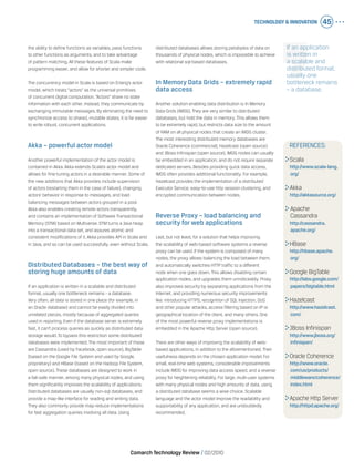 Technology & Innovation 45
Comarch Technology Review   02/2010
If an application
is written in
a scalable and
distributed format,
usually one
bottleneck remains
– a database.
the ability to define functions as variables, pass functions
to other functions as arguments, and to take advantage
of pattern matching. All these features of Scala make
programming easier, and allow for shorter and simpler code.
The concurrency model in Scala is based on Erlang’s actor
model, which treats “actors” as the universal primitives
of concurrent digital computation. “Actors” share no state
information with each other. Instead, they communicate by
exchanging immutable messages. By eliminating the need to
synchronize access to shared, mutable states, it is far easier
to write robust, concurrent applications.
Akka – powerful actor model
Another powerful implementation of the actor model is
contained in Akka. Akka extends Scala’s actor model and
allows for fine-tuning actors in a desirable manner. Some of
the new additions that Akka provides include supervision
of actors (restarting them in the case of failure), changing
actors’ behavior in response to messages, and load
balancing messages between actors grouped in a pool.
Akka also enables creating remote actors transparently,
and contains an implementation of Software Transactional
Memory (STM) based on Multiverse. STM turns a Java heap
into a transactional data set, and assures atomic and
consistent modifications of it. Akka provides API in Scala and
in Java, and so can be used successfully, even without Scala.
Distributed Databases – the best way of
storing huge amounts of data
If an application is written in a scalable and distributed
format, usually one bottleneck remains - a database.
Very often, all data is stored in one place (for example, in
an Oracle database) and cannot be easily divided into
unrelated pieces, mostly because of aggregated queries
used in reporting. Even if the database server is extremely
fast, it can’t process queries as quickly as distributed data
storage would. To bypass this restriction some distributed
databases were implemented. The most important of these
are Cassandra (used by Facebook, open source), BigTable
(based on the Google File System and used by Google,
proprietary) and HBase (based on the Hadoop File System,
open source). These databases are designed to work in
a fail-safe manner, among many physical nodes, and using
them significantly improves the scalability of applications.
Distributed databases are usually non-sql databases, and
provide a map-like interface for reading and writing data.
They also commonly provide map-reduce implementations
for fast aggregation queries involving all data. Using
distributed databases allows storing petabytes of data on
thousands of physical nodes, which is impossible to achieve
with relational sql-based databases.
In Memory Data Grids – extremely rapid
data access
Another solution enabling data distribution is In Memory
Data Grids (IMDG). They are very similar to distributed
databases, but hold the data in memory. This allows them
to be extremely rapid, but restricts data size to the amount
of RAM on all physical nodes that create an IMDG cluster.
The most interesting distributed memory databases are
Oracle Coherence (commercial), Hazelcast (open source)
and JBoss Infinispan (open source). IMDG nodes can usually
be embedded in an application, and do not require separate
dedicated servers. Besides providing quick data access,
IMDG often provides additional functionality. For example,
Hazelcast provides the implementation of a distributed
Executor Service, easy-to-use http session clustering, and
encrypted communication between nodes.
Reverse Proxy – load balancing and
security for web applications
Last, but not least, for a solution that helps improving
the scalability of web-based software systems a reverse
proxy can be used. If the system is composed of many
nodes, the proxy allows balancing the load between them,
and automatically switches HTTP traffic to a different
node when one goes down. This allows disabling certain
application nodes, and upgrades them unnoticeably. Proxy
also improves security by separating applications from the
Internet, and providing numerous security improvements
like: introducing HTTPS, recognition of SQL Injection, DoS
and other popular attacks, access filtering based on IP or
geographical location of the client, and many others. One
of the most powerful reverse proxy implementations is
embedded in the Apache Http Server (open source).
There are other ways of improving the scalability of web-
based applications, in addition to the aforementioned. Their
usefulness depends on the chosen application model. For
small, real-time web systems, considerable improvements
include IMDG for improving data access speed, and a reverse
proxy for heightening reliability. For large, multi-user systems
with many physical nodes and high amounts of data, using
a distributed database seems a wise choice. Scalable
language and the actor model improve the readability and
supportability of any application, and are undoubtedly
recommended.
REFERENCES:
	Scala
	 http://www.scala-lang.
org/
	Akka
	 http://akkasource.org/
	Apache
	 Cassandra
	 http://cassandra.
apache.org/
	HBase
	 http://hbase.apache.
org/
	Google BigTable
	 http://labs.google.com/
papers/bigtable.html
	Hazelcast
	 http://www.hazelcast.
com/
	JBoss Infinispan
	 http://www.jboss.org/
infinispan/
	Oracle Coherence
	 http://www.oracle.
com/us/products/
middleware/coherence/
index.html
	Apache Http Server
	 http://httpd.apache.org/
 
