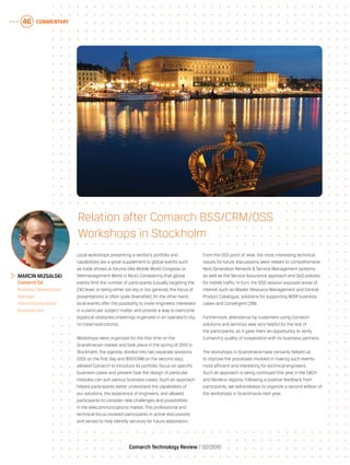 COMMENTARY46
Comarch Technology Review   02/2010
Local workshops presenting a vendor’s portfolio and
capabilities are a great supplement to global events such
as trade shows or forums (like Mobile World Congress or
Telemanagement World in Nice). Considering that global
events limit the number of participants (usually targeting the
CXO level, or being either too big or too general), the focus of
presentations is often quite diversified. On the other hand,
local events offer the possibility to invite engineers interested
in a particular subject matter and provide a way to overcome
logistical obstacles (meetings organized in an operator’s city,
no travel restrictions).
Workshops were organized for the first time on the
Scandinavian market and took place in the spring of 2010 in
Stockholm. The agenda, divided into two separate sessions
(OSS on the first day and BSS/CRM on the second day),
allowed Comarch to introduce its portfolio, focus on specific
business cases and present how the design of particular
modules can suit various business cases. Such an approach
helped participants better understand the capabilities of
our solutions, the experience of engineers, and allowed
participants to consider new challenges and possibilities
in the telecommunications market. This professional and
technical focus involved participants in active discussions
and served to help identify services for future elaboration.
From the OSS point of view, the most interesting technical
issues for future discussions were related to comprehensive
Next Generation Network & Service Management systems
as well as the Service Assurance approach and QoS policies
for mobile traffic. In turn, the BSS session exposed areas of
interest such as Master Resource Management and Central
Product Catalogue, solutions for supporting M2M business
cases and Convergent CRM.
Furthermore, attendance by customers using Comarch
solutions and services was very helpful for the rest of
the participants, as it gave them an opportunity to verify
Comarch’s quality of cooperation with its business partners.
The workshops in Scandinavia have certainly helped us
to improve the processes involved in making such events
more efficient and interesting for technical engineers.
Such an approach is being continued this year in the DACH
and Benelux regions. Following a positive feedback from
participants, we will endeavor to organize a second edition of
the workshops in Scandinavia next year.
	 Marcin Mizgalski
	 Comarch SA
	 Business Development
Manager,
Telecommunications
Business Unit
Relation after Comarch BSS/CRM/OSS
Workshops in Stockholm
 
