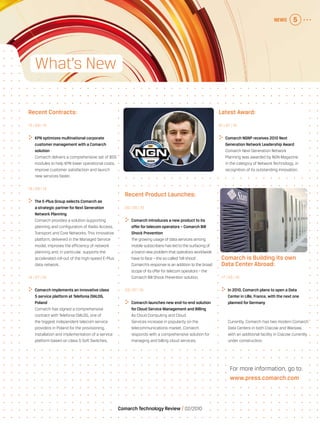 NEWS 5
Comarch Technology Review   02/2010
For more information, go to:
www.press.comarch.com
What’s New
Recent Product Launches:
05 | 08 | 10
	 Comarch introduces a new product to its
offerfortelecom operators – Comarch Bill
Shock Prevention
The growing usage of data services among
mobile subscribers has led to the surfacing of
a brand new problem that operators worldwide
have to face – the so called ‘bill shock’.
Comarch’s response is an addition to the broad
scope of its offer for telecom operators – the
Comarch Bill Shock Prevention solution.
29 | 07 | 10
	 Comarch launches new end-to-end solution
forCloud Service Management and Billing
As Cloud Computing and Cloud
Services increase in popularity on the
telecommunications market, Comarch
responds with a comprehensive solution for
managing and billing cloud services.
Comarch is Building its own
Data Center Abroad:
17 | 05 | 10
	 In 2010, Comarch plans to open a Data
Centerin Lille, France, with the next one
planned forGermany
Currently, Comarch has two modern Comarch
Data Centers in both Cracow and Warsaw,
with an additional facility in Cracow currently
under construction.
Recent Contracts:
15 | 09 | 10
	KPN optimizes multinational corporate
customermanagement with a Comarch
solution
Comarch delivers a comprehensive set of BSS
modules to help KPN lower operational costs,
improve customer satisfaction and launch
new services faster.
18 | 08 | 10
	 The E-Plus Group selects Comarch as
a strategic partner forNext Generation
Network Planning
Comarch provides a solution supporting
planning and configuration of Radio Access,
Transport and Core Networks. This innovative
platform, delivered in the Managed Service
model, improves the efficiency of network
planning and, in particular, supports the
accelerated roll-out of the high-speed E-Plus
data network.
14 | 07 | 10
	 Comarch implements an innovative class
5 service platform at Telefonia DIALOG,
Poland
Comarch has signed a comprehensive
contract with Telefonia DIALOG, one of
the biggest independent telecom service
providers in Poland for the provisioning,
installation and implementation of a service
platform based on class 5 Soft Switches.
Latest Award:
01 | 07 | 10
	 Comarch NGNP receives 2010 Next
Generation Network Leadership Award
Comarch Next Generation Network
Planning was awarded by NGN Magazine
in the category of Network Technology, in
recognition of its outstanding innovation.
 