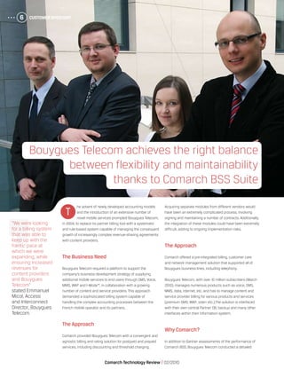 Customer Spotlight6
Comarch Technology Review   02/2010
Customer Spotlight6
he advent of newly developed accounting models
and the introduction of an extensive number of
novel mobile services prompted Bouygues Telecom,
in 2004, to replace its partner billing tool with a systematic
and rule-based system capable of managing the consequent
growth of increasingly complex revenue-sharing agreements
with content providers.
The Business Need
Bouygues Telecom required a platform to support the
company’s business development strategy of supplying
additional mobile services to end users through SMS, Voice,
MMS, WAP and I-Mode™, in collaboration with a growing
number of content and service providers. This approach
demanded a sophisticated billing system capable of
handling the complex accounting processes between the
French mobile operator and its partners.
The Approach
Comarch provided Bouygues Telecom with a convergent and
agnostic billing and rating solution for postpaid and prepaid
services, including discounting and threshold charging.
Acquiring separate modules from different vendors would
have been an extremely complicated process, involving
signing and maintaining a number of contracts. Additionally,
the integration of these modules could have been extremely
difficult, adding to ongoing implementation risks.
The Approach
Comarch offered a pre-integrated billing, customer care
and network management solution that supported all of
Bouygues business lines, including telephony.
Bouygues Telecom, with over 10 million subscribers (March
2010), manages numerous products such as voice, SMS,
MMS, data, internet, etc. and has to manage content and
service provider billing for various products and services
(premium SMS, WAP, vote+ etc.).The solution is interfaced
with their own central Partner DB, backup and many other
interfaces within their information system.
Why Comarch?
In addition to Gartner assessments of the performance of
Comarch BSS, Bouygues Telecom conducted a detailed
T
Bouygues Telecom achieves the right balance
between flexibility and maintainability
thanks to Comarch BSS Suite
“We were looking
for a billing system
that was able to
keep up with the
frantic pace at
which we were
expanding, while
ensuring increased
revenues for
content providers
and Bouygues
Telecom”
stated Emmanuel
Micol, Access
and Interconnect
Director, Bouygues
Telecom.
 