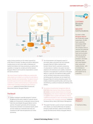Customer Spotlight 7
Comarch Technology Review   02/2010
Comarch
product:
  InterPartner Billing
	 The industrialization and integration aspect of
this project plays a prominent role. As an example,
Bouygues Telecom’s CRM is interfaced with
Comarch Partner Care for automatic provisioning
of subscriptions. In addition, the system has been
adapted to all maintenance and usability constraints
imposed on any application in production at Bouygues
Telecom. In particular, the InterPartner Billing system
can be monitored using remote central monitoring,
and billing-specific processes can be initiated from
Bouygues Telecom’s central scheduling system. This
enables streamlining operating tasks, optimizing costs
and efficiency, as well as increasing the reliability of the
solution.
	 “Our solution for partnership management offers far
more than simply sharing money among companies.
We created a business solution based on a thorough
understanding of the nature of relationship building. We
are confident that our system will enable our client to
concentrate exclusively on their core business activities
and strengthen their competitive advantage”, explained
Tymoteusz Wrona, Head of BSS Solution Management.
	 “The system has been up and running for several years,
and it allows us to respond effectively and rapidly to
emerging market demands”, stated Emmanuel Micol,
Access and Interconnect Director, Bouygues Telecom.
study of various solutions on the market supported by
a POC (Proof of Concept). The billing and partner relationship
modules stood out due to their ability to elaborate and
handle reconciliation and mass processing, as well as their
capability to manage the complex partnership between
Bouygues Telecom and its partners responsible for content
and service provision.
“We chose Comarch InterPartner Billing over several other
rating engines as it enabled us to achieve the right balance
between flexibility and maintainability. This allows Comarch
to provide superior service and content delivery to mobile
customers, as well as revenue sharing in a highly dynamic
market where innovations arising every few months is
paramount”, explained Emmanuel Micol, Access and
Interconnect Director, Bouygues Telecom.
The Result
	 Comarch deployed a specially designed IT solution
for gathering information related to customer service
usage and computing the complicated revenue-sharing
rules that arise between Bouygues Telecom and its
partners. The system generates all the necessary
financial documentation and statistical reports, which
are then loaded into a dedicated data-mart and
transferred to SAP financial applications for further
processing.
  Figure 1.
Content -based
services
Content
partners
Payment &
Charging
Requests
Revenue
Sharing
Products & Prices
Management
Partner
Management
Usage Data
Adapters
Partner
Self Care
Invoicing
Payment &
Charging
Gateway
Revenue
Sharing
Partner’s
administrator
Service
Usage
Data
Invoices
Premium
services,
VAS
Telco
Partners
Customer
Bouygues
Telecom
Industry
Communications
Founded in 1994,
Bouygues Telecom
has 10,352,000 mobile
subscribers, 311,000
fixed customers
and employs 9000
members of staff.
The company aims to
“become the preferred
brand of mobile and
fixed communication
services as well as
of TV and Internet
provision”, and looks
to provide users
with more freedom
when using their
mobile phones - with
an emphasis on
hospitality, service
and support for its
customers.
 