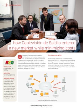 Customer Spotlight8
Comarch Technology Review   02/2010
Customer Spotlight8
  Figure 1.Target IT infrastructure diagram
ablevisión de Saltillo, a cable TV operator in
Coahuila, Mexico, had ambitious expansion plans
that included entering the telephony market and
the acquisition of several smaller operators. Changes in
anti-monopoly laws allowed the company to execute its
plans, but heavy investments were necessary to guarantee
proper scalability and support telephony. Comarch helped
Cablevisión de Saltillo make the leap with a cost-effective
end-to-end integrated BSS solution.
The Business Need
In order to offer voice services, an operator needs to
significantly modify its IT infrastructure to support the new
technology. Cablevisión de Saltillo’s existing IT systems did
not support telephony, and when analyzing BSS vendors,
the company found that very few offered an end-to-end
integrated platform. The target infrastructure is depicted in
the following diagram:
How Cablevisión de Saltillo entered
a new market while minimizing costs
C
Customer
Cablevisión de
Saltillo
Industry
Communications
Cablevisión de Saltillo
is the flagship operator
of Grupo RCG.Today,
Cablevisión de Saltillo
is the largest Multi-
Service Operator (MSO)
in the state of Coahuila,
Mexico’s third-largest.
The capital of Coahuila is
the city of Saltillo, where
Cablevisión holds an
overwhelming share of
the triple-play market.
Internet
Telephony
Television
Controllers
Service Delivery
Platform
Billing System
& Customer
ManagementPayment Management
HFC Network
Help Desk
Call Center
 