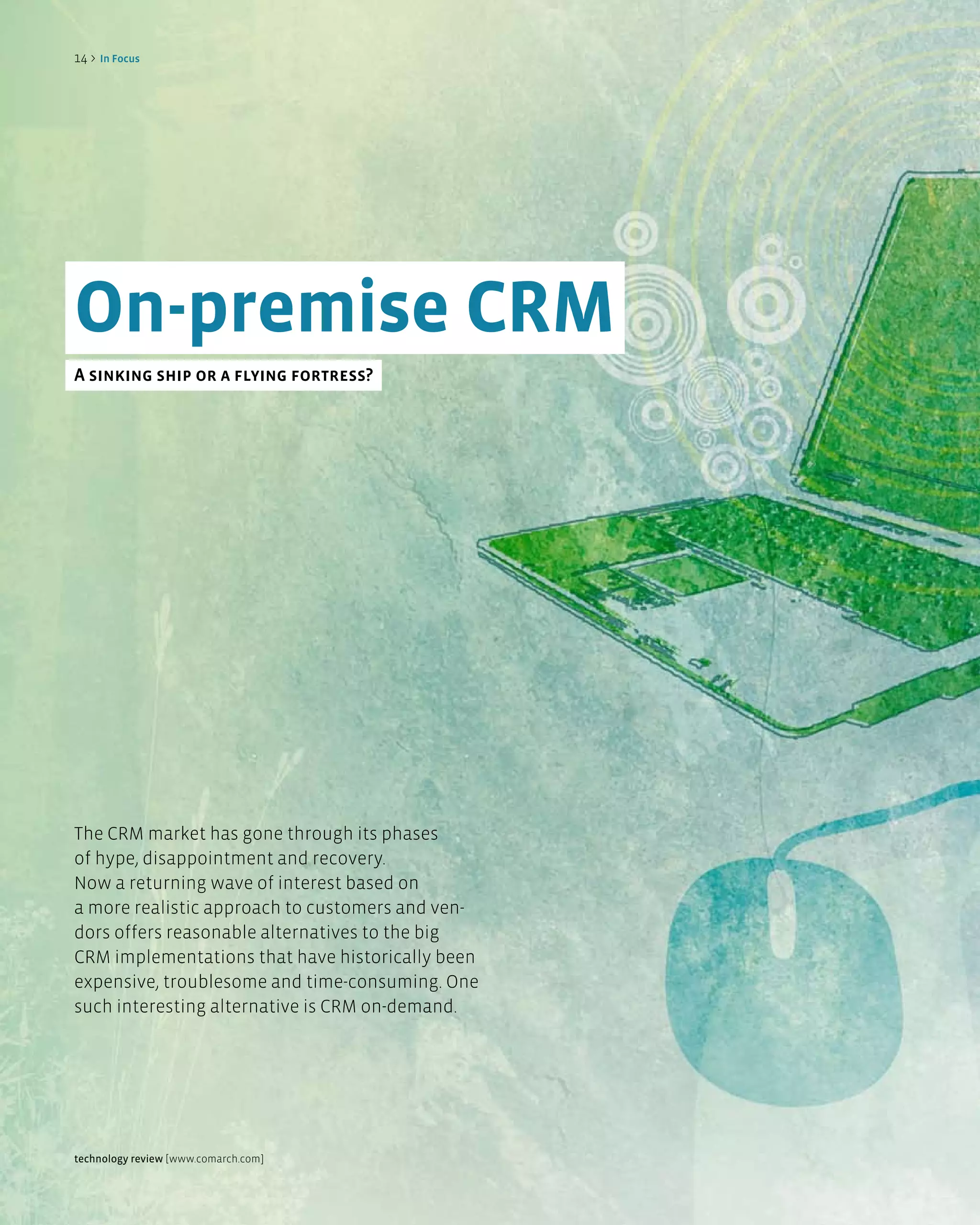 14 >   in Focus




On-premise CRM
a sinking ship or a flying fortress?




The CRM market has gone through its phases
of hype, disappointment and recovery.
Now a returning wave of interest based on
a more realistic approach to customers and ven-
dors offers reasonable alternatives to the big
CRM implementations that have historically been
expensive, troublesome and time-consuming. One
such interesting alternative is CRM on-demand.




technology review [www.comarch.com]
 
