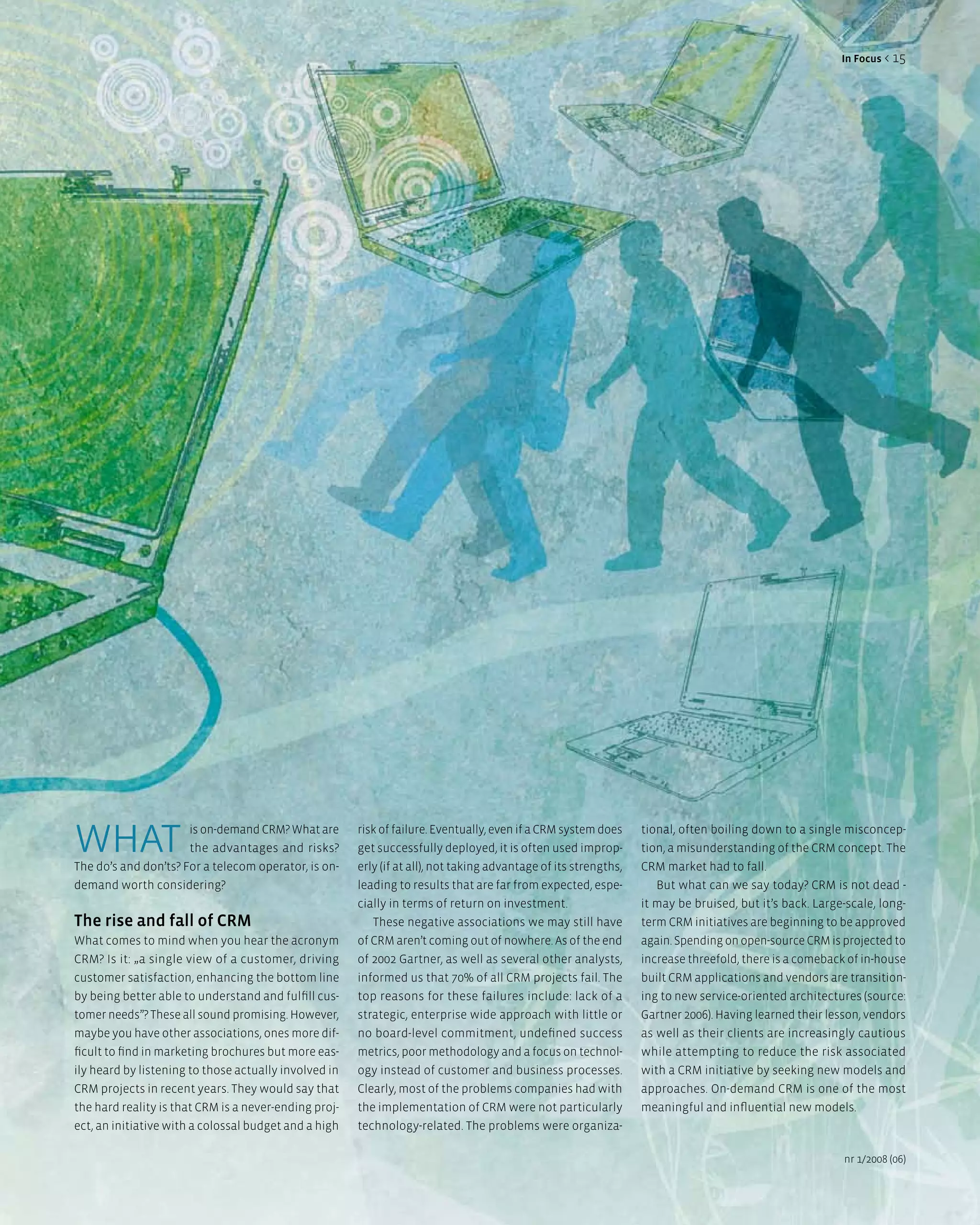 in Focus < 15




what                  is on-demand CRM? What are
                      the advantages and risks?
The do’s and don’ts? For a telecom operator, is on-
                                                       risk of failure. Eventually, even if a CRM system does
                                                       get successfully deployed, it is often used improp-
                                                       erly (if at all), not taking advantage of its strengths,
                                                                                                                  tional, often boiling down to a single misconcep-
                                                                                                                  tion, a misunderstanding of the CRM concept. The
                                                                                                                  CRM market had to fall.
demand worth considering?                              leading to results that are far from expected, espe-          But what can we say today? CRM is not dead -
                                                       cially in terms of return on investment.                   it may be bruised, but it’s back. Large-scale, long-
The rise and fall of CRM                                  These negative associations we may still have           term CRM initiatives are beginning to be approved
What comes to mind when you hear the acronym           of CRM aren’t coming out of nowhere. As of the end         again. Spending on open-source CRM is projected to
CRM? Is it: „a single view of a customer, driving      of 2002 Gartner, as well as several other analysts,        increase threefold, there is a comeback of in-house
customer satisfaction, enhancing the bottom line       informed us that 70% of all CRM projects fail. The         built CRM applications and vendors are transition-
by being better able to understand and fulfill cus-    top reasons for these failures include: lack of a          ing to new service-oriented architectures (source:
tomer needs”? These all sound promising. However,      strategic, enterprise wide approach with little or         Gartner 2006). Having learned their lesson, vendors
maybe you have other associations, ones more dif-      no board-level commitment, undefined success               as well as their clients are increasingly cautious
ficult to find in marketing brochures but more eas-    metrics, poor methodology and a focus on technol-          while attempting to reduce the risk associated
ily heard by listening to those actually involved in   ogy instead of customer and business processes.            with a CRM initiative by seeking new models and
CRM projects in recent years. They would say that      Clearly, most of the problems companies had with           approaches. On-demand CRM is one of the most
the hard reality is that CRM is a never-ending proj-   the implementation of CRM were not particularly            meaningful and influential new models.
ect, an initiative with a colossal budget and a high   technology-related. The problems were organiza-

                                                                                                                                                         nr 1/2008 (06)
 