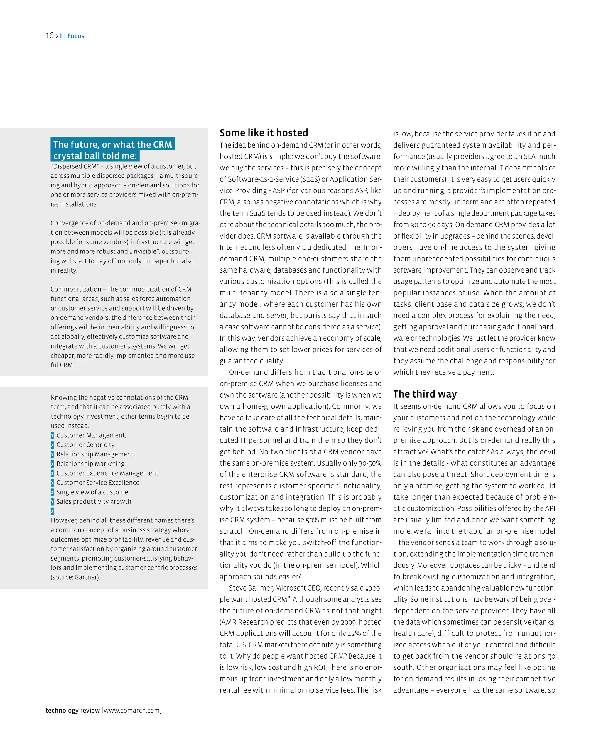 16 > in Focus




                                                         Some like it hosted                                     is low, because the service provider takes it on and
  The future, or what the CRM                            The idea behind on-demand CRM (or in other words,       delivers guaranteed system availability and per-
  crystal ball told me:                                  hosted CRM) is simple: we don’t buy the software,       formance (usually providers agree to an SLA much
 “Dispersed CRM” – a single view of a customer, but      we buy the services – this is precisely the concept     more willingly than the internal IT departments of
 across multiple dispersed packages – a multi-sourc-
                                                         of Software-as-a-Service (SaaS) or Application Ser-     their customers). It is very easy to get users quickly
 ing and hybrid approach – on-demand solutions for
                                                         vice Providing - ASP (for various reasons ASP, like     up and running, a provider’s implementation pro-
 one or more service providers mixed with on-prem-
 ise installations.                                      CRM, also has negative connotations which is why        cesses are mostly uniform and are often repeated
                                                         the term SaaS tends to be used instead). We don’t       – deployment of a single department package takes
 Convergence of on-demand and on-premise - migra-        care about the technical details too much, the pro-     from 30 to 90 days. On demand CRM provides a lot
 tion between models will be possible (it is already
                                                         vider does. CRM software is available through the       of flexibility in upgrades – behind the scenes, devel-
 possible for some vendors), infrastructure will get
                                                         Internet and less often via a dedicated line. In on-    opers have on-line access to the system giving
 more and more robust and „invisible”, outsourc-
 ing will start to pay off not only on paper but also    demand CRM, multiple end-customers share the            them unprecedented possibilities for continuous
 in reality.                                             same hardware, databases and functionality with         software improvement. They can observe and track
                                                         various customization options (This is called the       usage patterns to optimize and automate the most
 Commoditization – The commoditization of CRM
                                                         multi-tenancy model. There is also a single-ten-        popular instances of use. When the amount of
 functional areas, such as sales force automation
                                                         ancy model, where each customer has his own             tasks, client base and data size grows, we don’t
 or customer service and support will be driven by
 on-demand vendors, the difference between their         database and server, but purists say that in such       need a complex process for explaining the need,
 offerings will be in their ability and willingness to   a case software cannot be considered as a service).     getting approval and purchasing additional hard-
 act globally, effectively customize software and        In this way, vendors achieve an economy of scale,       ware or technologies. We just let the provider know
 integrate with a customer’s systems. We will get
                                                         allowing them to set lower prices for services of       that we need additional users or functionality and
 cheaper, more rapidly implemented and more use-
                                                         guaranteed quality.                                     they assume the challenge and responsibility for
 ful CRM.
                                                             On-demand differs from traditional on-site or       which they receive a payment.
                                                         on-premise CRM when we purchase licenses and
 Knowing the negative connotations of the CRM            own the software (another possibility is when we        The third way
 term, and that it can be associated purely with a       own a home-grown application). Commonly, we             It seems on-demand CRM allows you to focus on
 technology investment, other terms begin to be          have to take care of all the technical details, main-   your customers and not on the technology while
 used instead:
                                                         tain the software and infrastructure, keep dedi-        relieving you from the risk and overhead of an on-
 > Customer Management,
                                                         cated IT personnel and train them so they don’t         premise approach. But is on-demand really this
 > Customer Centricity
 > Relationship Management,                              get behind. No two clients of a CRM vendor have         attractive? What’s the catch? As always, the devil
 > Relationship Marketing                                the same on-premise system. Usually only 30-50%         is in the details - what constitutes an advantage
 > Customer Experience Management                        of the enterprise CRM software is standard, the         can also pose a threat. Short deployment time is
 > Customer Service Excellence
                                                         rest represents customer specific functionality,        only a promise, getting the system to work could
 > Single view of a customer,
                                                         customization and integration. This is probably         take longer than expected because of problem-
 > Sales productivity growth
 > ...                                                   why it always takes so long to deploy an on-prem-       atic customization. Possibilities offered by the API
 However, behind all these different names there’s       ise CRM system – because 50% must be built from         are usually limited and once we want something
 a common concept of a business strategy whose           scratch! On-demand differs from on-premise in           more, we fall into the trap of an on-premise model
 outcomes optimize profitability, revenue and cus-
                                                         that it aims to make you switch-off the function-       – the vendor sends a team to work through a solu-
 tomer satisfaction by organizing around customer
                                                         ality you don’t need rather than build-up the func-     tion, extending the implementation time tremen-
 segments, promoting customer-satisfying behav-
 iors and implementing customer-centric processes        tionality you do (in the on-premise model). Which       dously. Moreover, upgrades can be tricky – and tend
 (source: Gartner).                                      approach sounds easier?                                 to break existing customization and integration,
                                                             Steve Ballmer, Microsoft CEO, recently said „peo-   which leads to abandoning valuable new function-
                                                         ple want hosted CRM”. Although some analysts see        ality. Some institutions may be wary of being over-
                                                         the future of on-demand CRM as not that bright          dependent on the service provider. They have all
                                                         (AMR Research predicts that even by 2009, hosted        the data which sometimes can be sensitive (banks,
                                                         CRM applications will account for only 12% of the       health care), difficult to protect from unauthor-
                                                         total U.S. CRM market) there definitely is something    ized access when out of your control and difficult
                                                         to it. Why do people want hosted CRM? Because it        to get back from the vendor should relations go
                                                         is low risk, low cost and high ROI. There is no enor-   south. Other organizations may feel like opting
                                                         mous up front investment and only a low monthly         for on-demand results in losing their competitive
                                                         rental fee with minimal or no service fees. The risk    advantage – everyone has the same software, so

technology review [www.comarch.com]
 