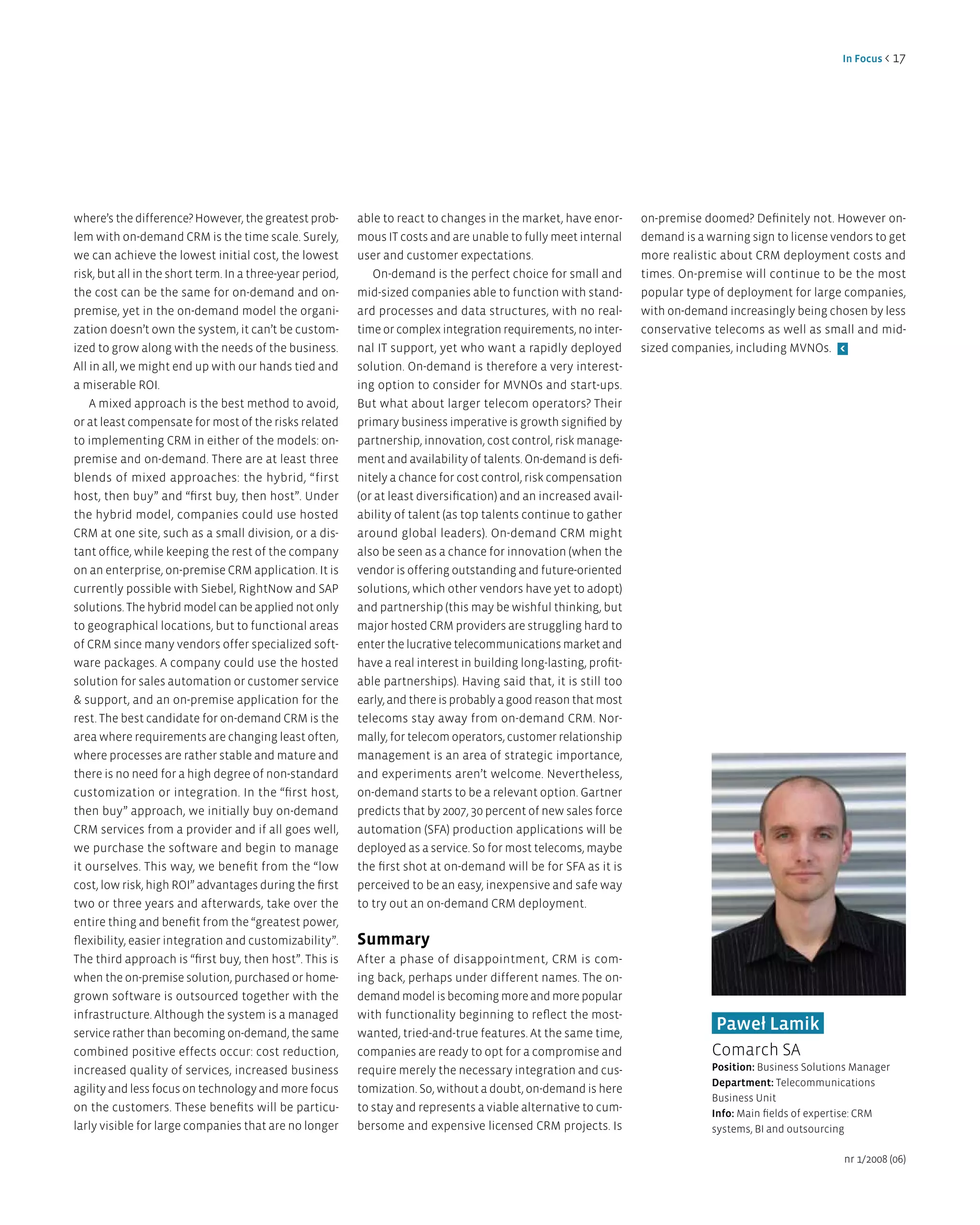 in Focus < 17




where’s the difference? However, the greatest prob-        able to react to changes in the market, have enor-       on-premise doomed? Definitely not. However on-
lem with on-demand CRM is the time scale. Surely,          mous IT costs and are unable to fully meet internal      demand is a warning sign to license vendors to get
we can achieve the lowest initial cost, the lowest         user and customer expectations.                          more realistic about CRM deployment costs and
risk, but all in the short term. In a three-year period,      On-demand is the perfect choice for small and         times. On-premise will continue to be the most
the cost can be the same for on-demand and on-             mid-sized companies able to function with stand-         popular type of deployment for large companies,
premise, yet in the on-demand model the organi-            ard processes and data structures, with no real-         with on-demand increasingly being chosen by less
zation doesn’t own the system, it can’t be custom-         time or complex integration requirements, no inter-      conservative telecoms as well as small and mid-
ized to grow along with the needs of the business.         nal IT support, yet who want a rapidly deployed          sized companies, including MVNOs. <
All in all, we might end up with our hands tied and        solution. On-demand is therefore a very interest-
a miserable ROI.                                           ing option to consider for MVNOs and start-ups.
    A mixed approach is the best method to avoid,          But what about larger telecom operators? Their
or at least compensate for most of the risks related       primary business imperative is growth signified by
to implementing CRM in either of the models: on-           partnership, innovation, cost control, risk manage-
premise and on-demand. There are at least three            ment and availability of talents. On-demand is defi-
blends of mixed approaches: the hybrid, “first             nitely a chance for cost control, risk compensation
host, then buy” and “first buy, then host”. Under          (or at least diversification) and an increased avail-
the hybrid model, companies could use hosted               ability of talent (as top talents continue to gather
CRM at one site, such as a small division, or a dis-       around global leaders). On-demand CRM might
tant office, while keeping the rest of the company         also be seen as a chance for innovation (when the
on an enterprise, on-premise CRM application. It is        vendor is offering outstanding and future-oriented
currently possible with Siebel, RightNow and SAP           solutions, which other vendors have yet to adopt)
solutions. The hybrid model can be applied not only        and partnership (this may be wishful thinking, but
to geographical locations, but to functional areas         major hosted CRM providers are struggling hard to
of CRM since many vendors offer specialized soft-          enter the lucrative telecommunications market and
ware packages. A company could use the hosted              have a real interest in building long-lasting, profit-
solution for sales automation or customer service          able partnerships). Having said that, it is still too
& support, and an on-premise application for the           early, and there is probably a good reason that most
rest. The best candidate for on-demand CRM is the          telecoms stay away from on-demand CRM. Nor-
area where requirements are changing least often,          mally, for telecom operators, customer relationship
where processes are rather stable and mature and           management is an area of strategic importance,
there is no need for a high degree of non-standard         and experiments aren’t welcome. Nevertheless,
customization or integration. In the “first host,          on-demand starts to be a relevant option. Gartner
then buy” approach, we initially buy on-demand             predicts that by 2007, 30 percent of new sales force
CRM services from a provider and if all goes well,         automation (SFA) production applications will be
we purchase the software and begin to manage               deployed as a service. So for most telecoms, maybe
it ourselves. This way, we benefit from the “low           the first shot at on-demand will be for SFA as it is
cost, low risk, high ROI” advantages during the first      perceived to be an easy, inexpensive and safe way
two or three years and afterwards, take over the           to try out an on-demand CRM deployment.
entire thing and benefit from the “greatest power,
flexibility, easier integration and customizability”.      Summary
The third approach is “first buy, then host”. This is      After a phase of disappointment, CRM is com-
when the on-premise solution, purchased or home-           ing back, perhaps under different names. The on-
grown software is outsourced together with the             demand model is becoming more and more popular
infrastructure. Although the system is a managed           with functionality beginning to reflect the most-
service rather than becoming on-demand, the same           wanted, tried-and-true features. At the same time,
                                                                                                                                  Paweł lamik
combined positive effects occur: cost reduction,           companies are ready to opt for a compromise and                       Comarch SA
increased quality of services, increased business          require merely the necessary integration and cus-                     Position: Business Solutions Manager
                                                                                                                                 department: Telecommunications
agility and less focus on technology and more focus        tomization. So, without a doubt, on-demand is here
                                                                                                                                 Business Unit
on the customers. These benefits will be particu-          to stay and represents a viable alternative to cum-                   info: Main fields of expertise: CRM
larly visible for large companies that are no longer       bersome and expensive licensed CRM projects. Is                       systems, BI and outsourcing

                                                                                                                                                           nr 1/2008 (06)
 