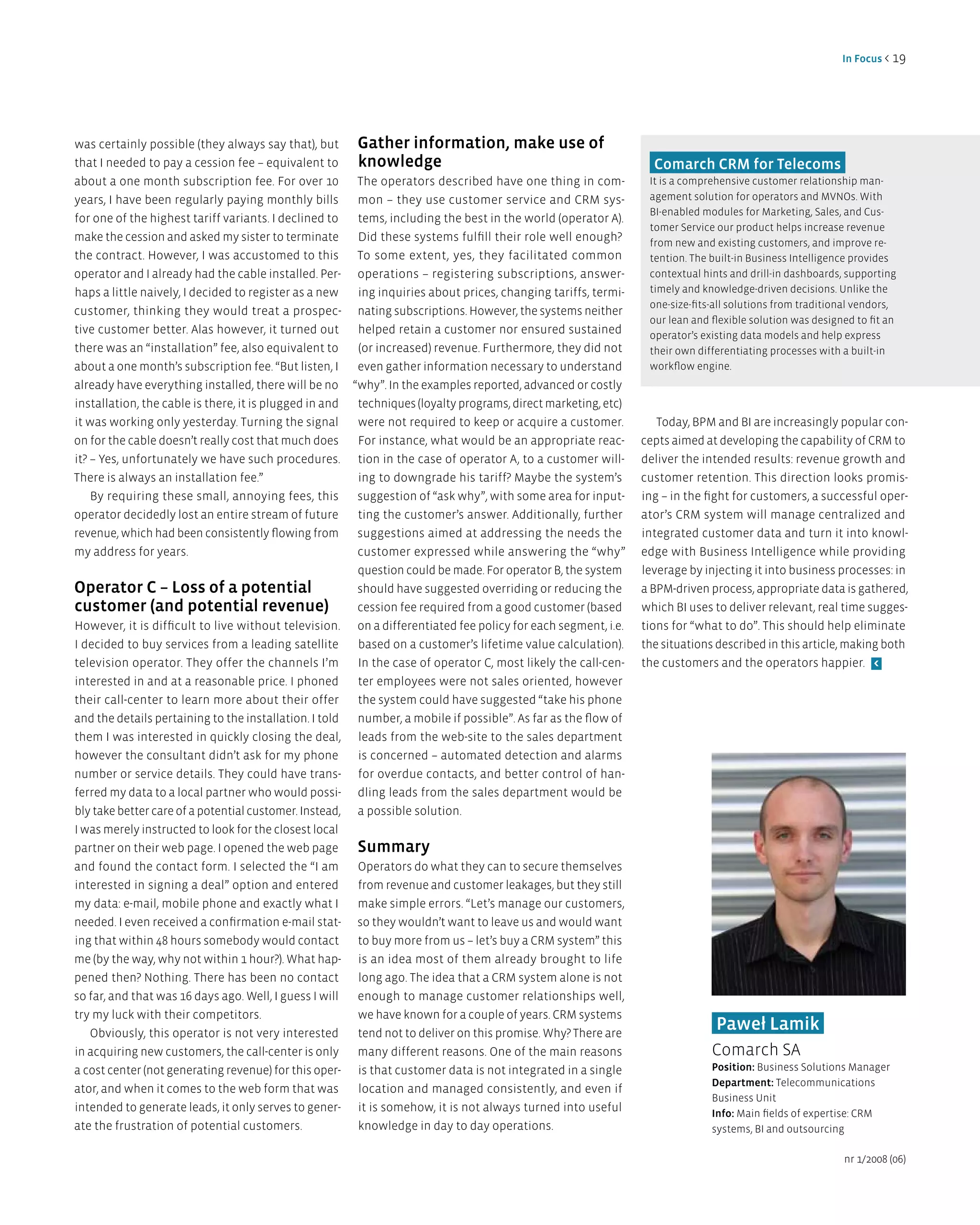 in Focus < 19




was certainly possible (they always say that), but     gather information, make use of
that I needed to pay a cession fee – equivalent to     knowledge                                                   Comarch CRM for Telecoms
about a one month subscription fee. For over 10        The operators described have one thing in com-             It is a comprehensive customer relationship man-
years, I have been regularly paying monthly bills      mon – they use customer service and CRM sys-               agement solution for operators and MVNOs. With
                                                                                                                  BI-enabled modules for Marketing, Sales, and Cus-
for one of the highest tariff variants. I declined to  tems, including the best in the world (operator A).
                                                                                                                  tomer Service our product helps increase revenue
make the cession and asked my sister to terminate      Did these systems fulfill their role well enough?          from new and existing customers, and improve re-
the contract. However, I was accustomed to this        To some extent, yes, they facilitated common               tention. The built-in Business Intelligence provides
operator and I already had the cable installed. Per- operations – registering subscriptions, answer-              contextual hints and drill-in dashboards, supporting
haps a little naively, I decided to register as a new  ing inquiries about prices, changing tariffs, termi-       timely and knowledge-driven decisions. Unlike the
                                                                                                                  one-size-fits-all solutions from traditional vendors,
customer, thinking they would treat a prospec- nating subscriptions. However, the systems neither
                                                                                                                  our lean and flexible solution was designed to fit an
tive customer better. Alas however, it turned out      helped retain a customer nor ensured sustained             operator’s existing data models and help express
there was an “installation” fee, also equivalent to    (or increased) revenue. Furthermore, they did not          their own differentiating processes with a built-in
about a one month’s subscription fee. “But listen, I   even gather information necessary to understand            workflow engine.
already have everything installed, there will be no “why”. In the examples reported, advanced or costly
installation, the cable is there, it is plugged in and techniques (loyalty programs, direct marketing, etc)
it was working only yesterday. Turning the signal      were not required to keep or acquire a customer.             Today, BPM and BI are increasingly popular con-
on for the cable doesn’t really cost that much does    For instance, what would be an appropriate reac-          cepts aimed at developing the capability of CRM to
it? – Yes, unfortunately we have such procedures.        tion in the case of operator A, to a customer will-     deliver the intended results: revenue growth and
There is always an installation fee.”                    ing to downgrade his tariff? Maybe the system’s         customer retention. This direction looks promis-
    By requiring these small, annoying fees, this        suggestion of “ask why”, with some area for input-      ing – in the fight for customers, a successful oper-
operator decidedly lost an entire stream of future       ting the customer’s answer. Additionally, further       ator’s CRM system will manage centralized and
revenue, which had been consistently flowing from        suggestions aimed at addressing the needs the           integrated customer data and turn it into knowl-
my address for years.                                    customer expressed while answering the “why”            edge with Business Intelligence while providing
                                                         question could be made. For operator B, the system      leverage by injecting it into business processes: in
Operator C – loss of a potential                         should have suggested overriding or reducing the        a BPM-driven process, appropriate data is gathered,
customer (and potential revenue)                         cession fee required from a good customer (based        which BI uses to deliver relevant, real time sugges-
However, it is difficult to live without television.     on a differentiated fee policy for each segment, i.e.   tions for “what to do”. This should help eliminate
I decided to buy services from a leading satellite       based on a customer’s lifetime value calculation).      the situations described in this article, making both
television operator. They offer the channels I’m         In the case of operator C, most likely the call-cen-    the customers and the operators happier. <
interested in and at a reasonable price. I phoned        ter employees were not sales oriented, however
their call-center to learn more about their offer        the system could have suggested “take his phone
and the details pertaining to the installation. I told   number, a mobile if possible”. As far as the flow of
them I was interested in quickly closing the deal,       leads from the web-site to the sales department
however the consultant didn’t ask for my phone           is concerned – automated detection and alarms
number or service details. They could have trans-        for overdue contacts, and better control of han-
ferred my data to a local partner who would possi-       dling leads from the sales department would be
bly take better care of a potential customer. Instead,   a possible solution.
I was merely instructed to look for the closest local
partner on their web page. I opened the web page         Summary
and found the contact form. I selected the “I am         Operators do what they can to secure themselves
interested in signing a deal” option and entered         from revenue and customer leakages, but they still
my data: e-mail, mobile phone and exactly what I         make simple errors. “Let’s manage our customers,
needed. I even received a confirmation e-mail stat-      so they wouldn’t want to leave us and would want
ing that within 48 hours somebody would contact          to buy more from us – let’s buy a CRM system” this
me (by the way, why not within 1 hour?). What hap-       is an idea most of them already brought to life
pened then? Nothing. There has been no contact           long ago. The idea that a CRM system alone is not
so far, and that was 16 days ago. Well, I guess I will   enough to manage customer relationships well,
try my luck with their competitors.                      we have known for a couple of years. CRM systems
   Obviously, this operator is not very interested       tend not to deliver on this promise. Why? There are
                                                                                                                                Paweł lamik
in acquiring new customers, the call-center is only      many different reasons. One of the main reasons                       Comarch SA
a cost center (not generating revenue) for this oper-    is that customer data is not integrated in a single                   Position: Business Solutions Manager
                                                                                                                               department: Telecommunications
ator, and when it comes to the web form that was         location and managed consistently, and even if
                                                                                                                               Business Unit
intended to generate leads, it only serves to gener-     it is somehow, it is not always turned into useful                    info: Main fields of expertise: CRM
ate the frustration of potential customers.              knowledge in day to day operations.                                   systems, BI and outsourcing

                                                                                                                                                           nr 1/2008 (06)
 