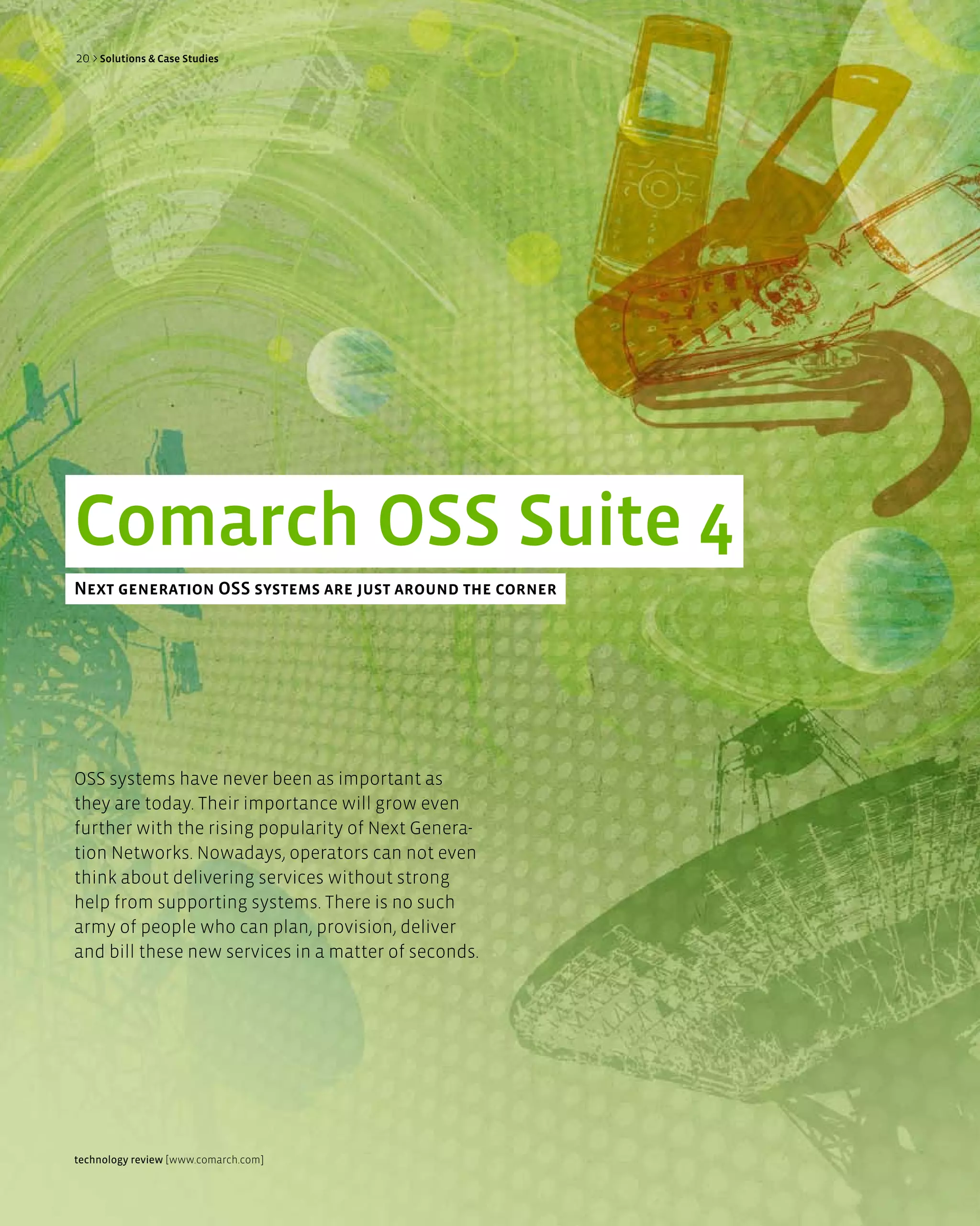 20 > Solutions & Case Studies




Comarch OSS Suite 4
next generation OSS systems are just around the corner




OSS systems have never been as important as
they are today. Their importance will grow even
further with the rising popularity of Next Genera-
tion Networks. Nowadays, operators can not even
think about delivering services without strong
help from supporting systems. There is no such
army of people who can plan, provision, deliver
and bill these new services in a matter of seconds.




technology review [www.comarch.com]
 