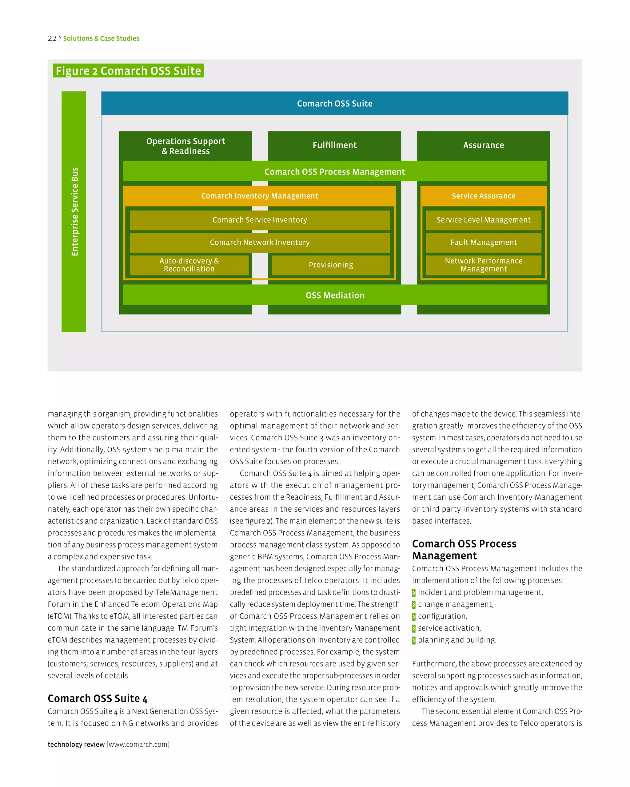 22 > Solutions & Case Studies


  Figure 2 Comarch OSS Suite

                                                                          Comarch OSS Suite



                                Operations Support                             Fulfillment                                  assurance
                                   & Readiness

                                                                Comarch OSS Process Management
       enterprise Service Bus




                                              Comarch inventory Management                                              Service assurance


                                                 Comarch Service Inventory                                          Service Level Management

                                                Comarch Network Inventory                                               Fault Management

                                   Auto-discovery &                           Provisioning                            Network Performance
                                    Reconciliation                                                                       Management


                                                                             OSS Mediation




managing this organism, providing functionalities     operators with functionalities necessary for the       of changes made to the device. This seamless inte-
which allow operators design services, delivering     optimal management of their network and ser-           gration greatly improves the efficiency of the OSS
them to the customers and assuring their qual-        vices. Comarch OSS Suite 3 was an inventory ori-       system. In most cases, operators do not need to use
ity. Additionally, OSS systems help maintain the      ented system - the fourth version of the Comarch       several systems to get all the required information
network, optimizing connections and exchanging        OSS Suite focuses on processes.                        or execute a crucial management task. Everything
information between external networks or sup-            Comarch OSS Suite 4 is aimed at helping oper-       can be controlled from one application. For inven-
pliers. All of these tasks are performed according    ators with the execution of management pro-            tory management, Comarch OSS Process Manage-
to well defined processes or procedures. Unfortu-     cesses from the Readiness, Fulfillment and Assur-      ment can use Comarch Inventory Management
nately, each operator has their own specific char-    ance areas in the services and resources layers        or third party inventory systems with standard
acteristics and organization. Lack of standard OSS    (see figure 2). The main element of the new suite is   based interfaces.
processes and procedures makes the implementa-        Comarch OSS Process Management, the business
tion of any business process management system        process management class system. As opposed to         Comarch OSS Process
a complex and expensive task.                         generic BPM systems, Comarch OSS Process Man-          Management
    The standardized approach for defining all man-   agement has been designed especially for manag-        Comarch OSS Process Management includes the
agement processes to be carried out by Telco oper-    ing the processes of Telco operators. It includes      implementation of the following processes:
ators have been proposed by TeleManagement            predefined processes and task definitions to drasti-   > incident and problem management,
Forum in the Enhanced Telecom Operations Map          cally reduce system deployment time. The strength      > change management,
(eTOM). Thanks to eTOM, all interested parties can    of Comarch OSS Process Management relies on            > configuration,
communicate in the same language. TM Forum’s          tight integration with the Inventory Management        > service activation,
eTOM describes management processes by divid-         System. All operations on inventory are controlled     > planning and building.
ing them into a number of areas in the four layers    by predefined processes. For example, the system
(customers, services, resources, suppliers) and at    can check which resources are used by given ser-       Furthermore, the above processes are extended by
several levels of details.                            vices and execute the proper sub-processes in order    several supporting processes such as information,
                                                      to provision the new service. During resource prob-    notices and approvals which greatly improve the
Comarch OSS Suite 4                                   lem resolution, the system operator can see if a       efficiency of the system.
Comarch OSS Suite 4 is a Next Generation OSS Sys-     given resource is affected, what the parameters           The second essential element Comarch OSS Pro-
tem. It is focused on NG networks and provides        of the device are as well as view the entire history   cess Management provides to Telco operators is

technology review [www.comarch.com]
 