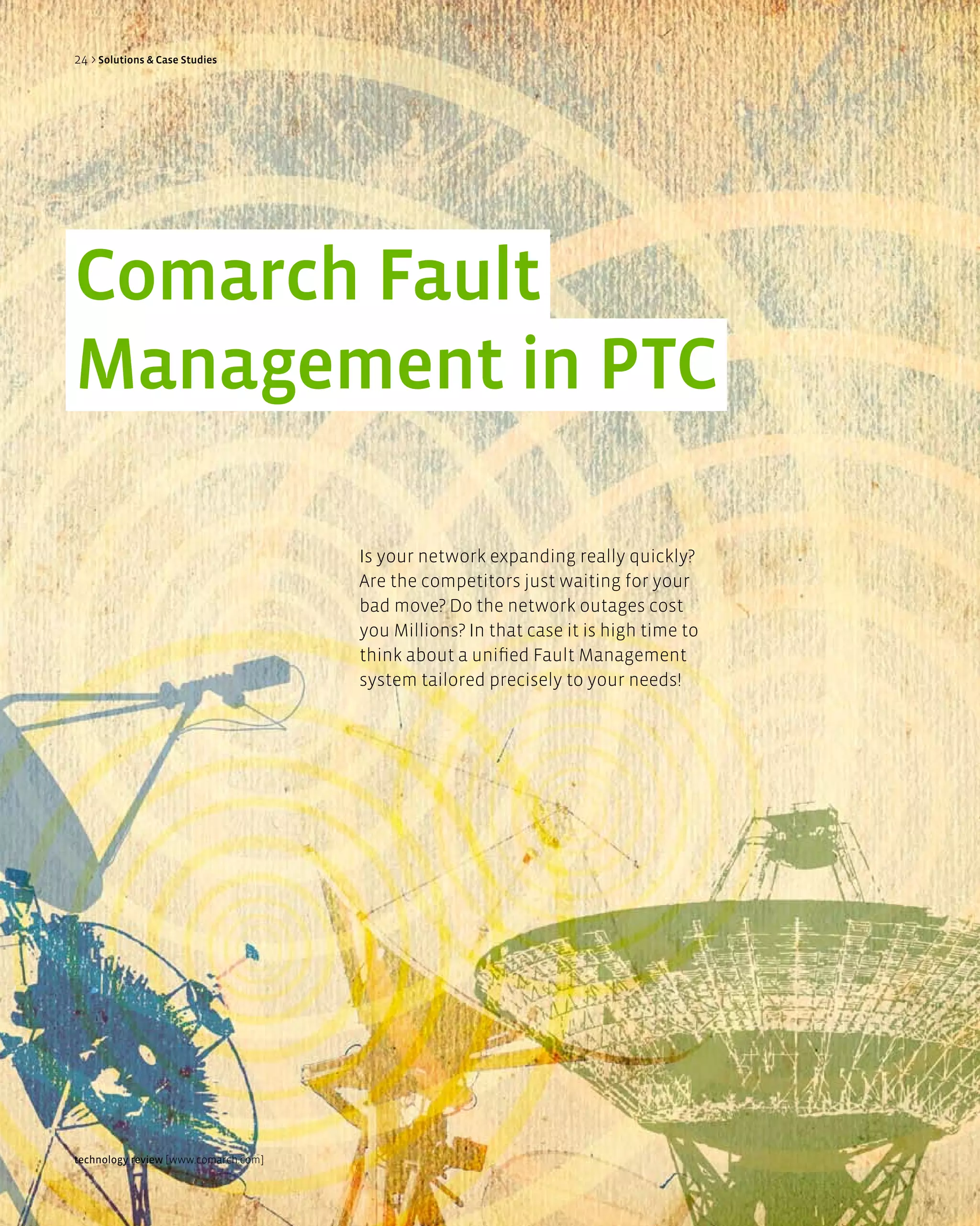 24 > Solutions & Case Studies




Comarch Fault
Management in PTC

                                      Is your network expanding really quickly?
                                      Are the competitors just waiting for your
                                      bad move? Do the network outages cost
                                      you Millions? In that case it is high time to
                                      think about a unified Fault Management
                                      system tailored precisely to your needs!




technology review [www.comarch.com]
 