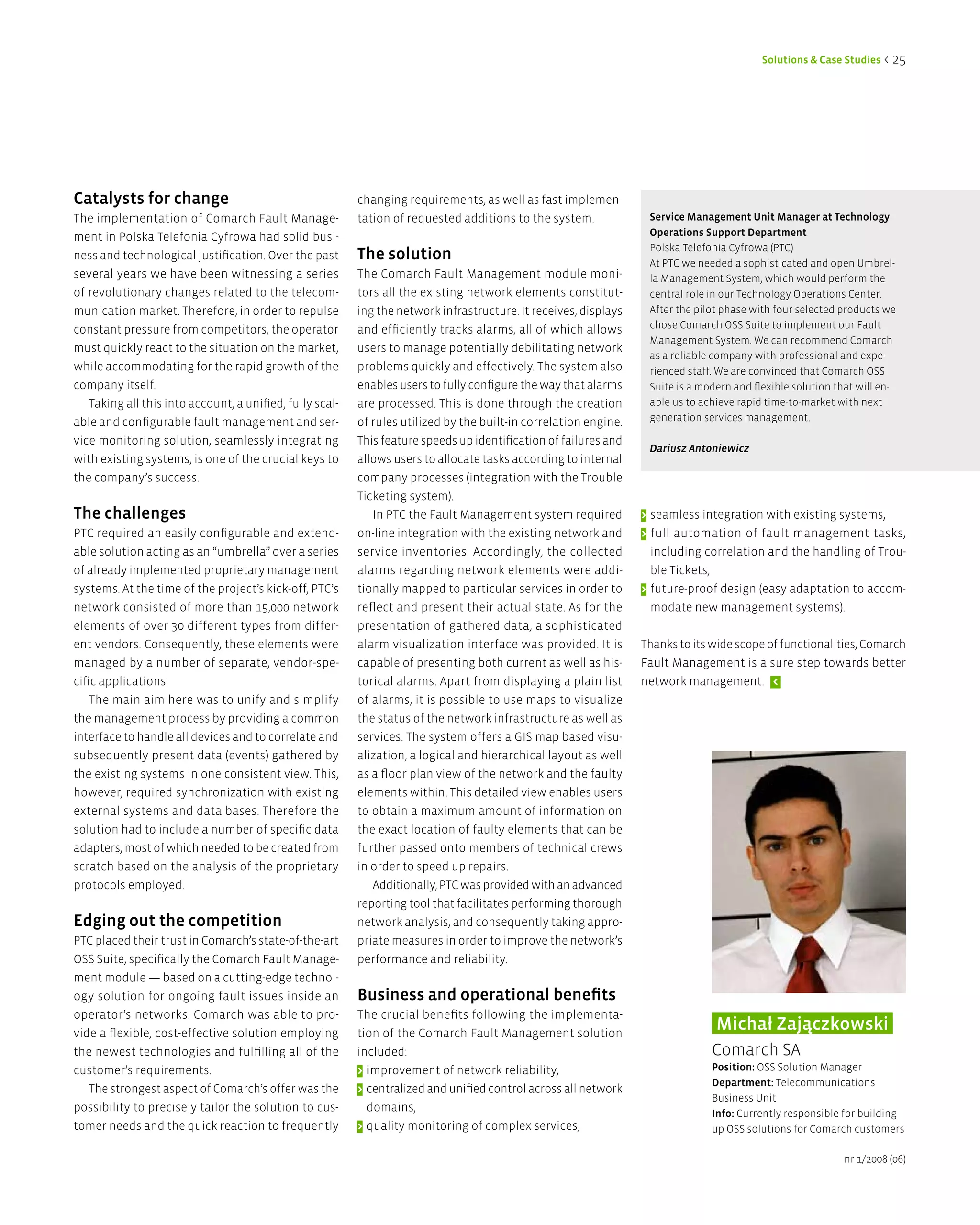 Solutions & Case Studies < 25




Catalysts for change                                      changing requirements, as well as fast implemen-
The implementation of Comarch Fault Manage-               tation of requested additions to the system.             Service Management Unit Manager at Technology
ment in Polska Telefonia Cyfrowa had solid busi-                                                                   Operations Support department
                                                                                                                   Polska Telefonia Cyfrowa (PTC)
ness and technological justification. Over the past       The solution                                             At PTC we needed a sophisticated and open Umbrel-
several years we have been witnessing a series            The Comarch Fault Management module moni-                la Management System, which would perform the
of revolutionary changes related to the telecom-          tors all the existing network elements constitut-        central role in our Technology Operations Center.
munication market. Therefore, in order to repulse         ing the network infrastructure. It receives, displays    After the pilot phase with four selected products we
constant pressure from competitors, the operator          and efficiently tracks alarms, all of which allows       chose Comarch OSS Suite to implement our Fault
                                                                                                                   Management System. We can recommend Comarch
must quickly react to the situation on the market,        users to manage potentially debilitating network
                                                                                                                   as a reliable company with professional and expe-
while accommodating for the rapid growth of the           problems quickly and effectively. The system also        rienced staff. We are convinced that Comarch OSS
company itself.                                           enables users to fully configure the way that alarms     Suite is a modern and flexible solution that will en-
   Taking all this into account, a unified, fully scal-   are processed. This is done through the creation         able us to achieve rapid time-to-market with next
able and configurable fault management and ser-           of rules utilized by the built-in correlation engine.    generation services management.

vice monitoring solution, seamlessly integrating          This feature speeds up identification of failures and
                                                                                                                   Dariusz Antoniewicz
with existing systems, is one of the crucial keys to      allows users to allocate tasks according to internal
the company’s success.                                    company processes (integration with the Trouble
                                                          Ticketing system).
The challenges                                               In PTC the Fault Management system required          > seamless integration with existing systems,
PTC required an easily configurable and extend-           on-line integration with the existing network and       > full automation of fault management tasks,
able solution acting as an “umbrella” over a series       service inventories. Accordingly, the collected           including correlation and the handling of Trou-
of already implemented proprietary management             alarms regarding network elements were addi-              ble Tickets,
systems. At the time of the project’s kick-off, PTC’s     tionally mapped to particular services in order to      > future-proof design (easy adaptation to accom-
network consisted of more than 15,000 network             reflect and present their actual state. As for the        modate new management systems).
elements of over 30 different types from differ-          presentation of gathered data, a sophisticated
ent vendors. Consequently, these elements were            alarm visualization interface was provided. It is       Thanks to its wide scope of functionalities, Comarch
managed by a number of separate, vendor-spe-              capable of presenting both current as well as his-      Fault Management is a sure step towards better
cific applications.                                       torical alarms. Apart from displaying a plain list      network management. <
    The main aim here was to unify and simplify           of alarms, it is possible to use maps to visualize
the management process by providing a common              the status of the network infrastructure as well as
interface to handle all devices and to correlate and      services. The system offers a GIS map based visu-
subsequently present data (events) gathered by            alization, a logical and hierarchical layout as well
the existing systems in one consistent view. This,        as a floor plan view of the network and the faulty
however, required synchronization with existing           elements within. This detailed view enables users
external systems and data bases. Therefore the            to obtain a maximum amount of information on
solution had to include a number of specific data         the exact location of faulty elements that can be
adapters, most of which needed to be created from         further passed onto members of technical crews
scratch based on the analysis of the proprietary          in order to speed up repairs.
protocols employed.                                          Additionally, PTC was provided with an advanced
                                                          reporting tool that facilitates performing thorough
edging out the competition                                network analysis, and consequently taking appro-
PTC placed their trust in Comarch’s state-of-the-art      priate measures in order to improve the network’s
OSS Suite, specifically the Comarch Fault Manage-         performance and reliability.
ment module — based on a cutting-edge technol-
ogy solution for ongoing fault issues inside an           Business and operational benefits
operator’s networks. Comarch was able to pro-             The crucial benefits following the implementa-
vide a flexible, cost-effective solution employing        tion of the Comarch Fault Management solution
                                                                                                                                 Michał Zajączkowski
the newest technologies and fulfilling all of the         included:                                                             Comarch SA
customer’s requirements.                                  > improvement of network reliability,                                 Position: OSS Solution Manager
                                                                                                                                department: Telecommunications
   The strongest aspect of Comarch’s offer was the        > centralized and unified control across all network
                                                                                                                                Business Unit
possibility to precisely tailor the solution to cus-        domains,                                                            info: Currently responsible for building
tomer needs and the quick reaction to frequently          > quality monitoring of complex services,                             up OSS solutions for Comarch customers

                                                                                                                                                            nr 1/2008 (06)
 