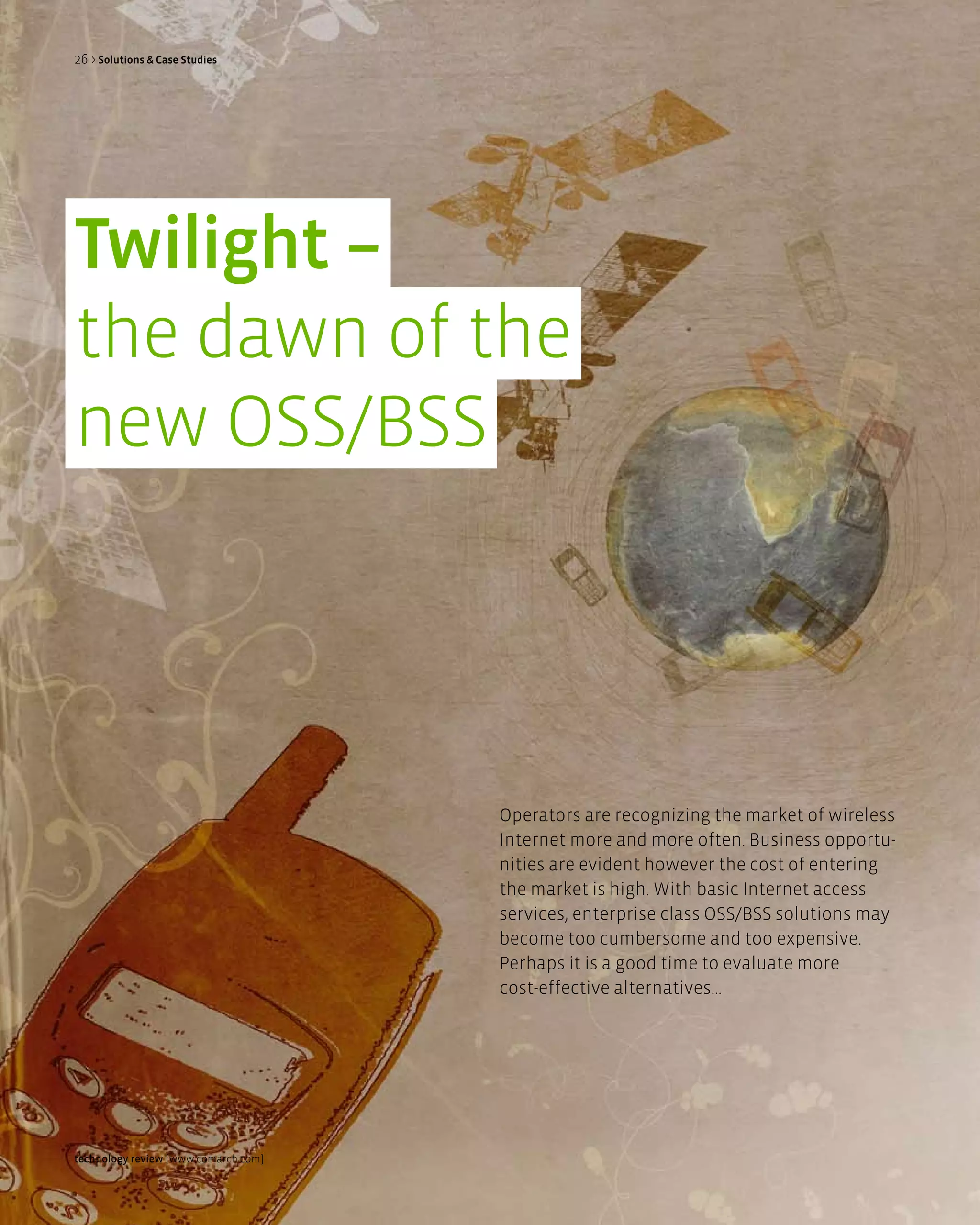 26 > Solutions & Case Studies




Twilight –
the dawn of the
new OSS/BSS




                                      Operators are recognizing the market of wireless
                                      Internet more and more often. Business opportu-
                                      nities are evident however the cost of entering
                                      the market is high. With basic Internet access
                                      services, enterprise class OSS/BSS solutions may
                                      become too cumbersome and too expensive.
                                      Perhaps it is a good time to evaluate more
                                      cost-effective alternatives...




technology review [www.comarch.com]
 
